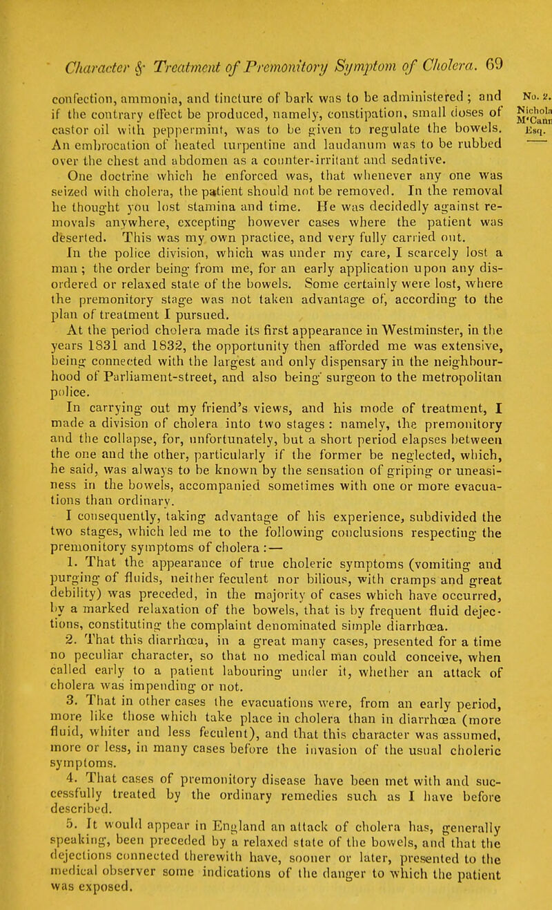 confection, ammonia, and tincture of bark was to be administered ; and No. s>. if the contrary effect be produced, namely, constipation, small doses of JJi^jJj castor oil with peppermint, was to be given to regulate the bowels. Ksq. An embrocation of heated turpentine and laudanum was to be rubbed over the chest and abdomen as a counter-irritant and sedative. One doctrine which he enforced was, that whenever any one was seized with cholera, the patient should not be removed. In the removal he thought yon lost stamina and time. He was decidedly against re- movals anywhere, excepting however cases where the patient was deserted. This was my own practice, and very fully carried out. In the police division, which was under my care, I scarcely lost a man ; the order being from me, for an early application upon any dis- ordered or relaxed state of the bowels. Some certainly were lost, Avhere the premonitory stage was not taken advantage of, according to the plan of treatment I pursued. At the period cholera made its first appearance in Westminster, in the years 1831 and 1832, the opportunity then afforded me was extensive, being connected with the largest and only dispensary in the neighbour- hood of Parliament-street, and also being' surgeon to the metropolitan police. In carrying out my friend's views, and his mode of treatment, I made a division of cholera into two stages : namely, the premonitory and the collapse, for, unfortunately, but a short period elapses between the one and the other, particularly if the former be neglected, which, he said, was always to be known by the sensation of griping or uneasi- ness in the bowels, accompanied sometimes with one or more evacua- tions than ordinary. I consequently, taking advantage of his experience, subdivided the two stages, which led me to the following conclusions respecting the premonitory symptoms of cholera : — 1. That the appearance of true choleric symptoms (vomiting and purging of fluids, neither feculent nor bilious, with cramps and great debility) was preceded, in the majority of cases which have occurred, by a marked relaxation of the bowels, that is by frequent fluid dejec- tions, constituting the complaint denominated simple diarrhoea. 2. That this diarrhoea, in a great many cases, presented for a time no peculiar character, so that no medical man could conceive, when called early to a patient labouring under it, whether an attack of cholera was impending or not. 3. That in other cases the evacuations were, from an early period, more like those which take place in cholera than in diarrhoea (more fluid, whiter and less feculent), and that this character was assumed, more or less, in many cases before the invasion of the usual choleric symptoms. 4. That cases of premonitory disease have been met with and suc- cessfully treated by the ordinary remedies such as I have before described. 5. It would appear in England an attack of cholera has, generally speaking, been preceded by a relaxed state of the bowels, and that the dejections connected therewith have, sooner or later, presented to the medical observer some indications of the danger to which the patient was exposed.