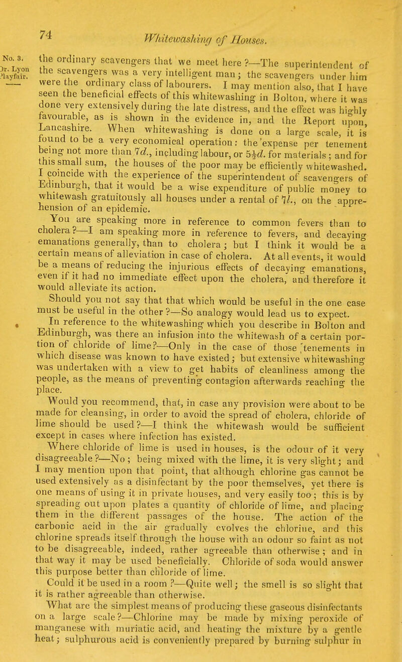 Whitcwasliinf/ of Houses. the ordinary scavengers that we meet here ?—The superintendent of the scavengers was a very intelligent man; the scavengers under him were the ordinary class of labourers. I may mention also, that I have seen the beneficial effects of this whitewashing in Bolton, where it was done very extensively during the late distress, and the effect was highly favourable, as is shown in the evidence in, and the Report upon Lancashire. When whitewashing is done on a large scale, it is' found to be a very economical operation: the'expense per tenement being not more than Id., including labour, or bhd. for materials ; and for this small sum, the houses of the poor may be efficiently whitewashed. 1 coincide with the experience of the superintendent of scavengers of Edinburgh, that it would he a wise expenditure of public money to whitewash gratuitously all houses under a rental of 11., on the apore- hension of an epidemic. You are speaking more in reference to common fevers than to cholera?—I am speaking more in reference to fevers, and decaying emanations generally, than to cholera; but I think it would be a certain means of alleviation in case of cholera. At all events, it would be a means of reducing the injurious effects of decaying emanations, even if it had no immediate effect upon the cholera, and therefore it would alleviate its action. Should you not say that that which would be useful in the one case must be useful in the other ?—So analogy would lead us to expect. In reference to the whitewashing which you describe in Bolton and Edinburgh, was there an infusion into the whitewash of a certain por- tion of chloride of lime?—Only in the case of those ,'tenements in which disease was known to have existed; but extensive'whitewashing was undertaken with a view to get habits of cleanliness among the people, as the means of preventing contagion afterwards reaching the place. Would you recommend, that, in case any provision were about to be made for cleansing, in order to avoid the spread of cholera, chloride of lime should be used?—I think the whitewash would be sufficient except in cases where infection has existed. Where chloride of lime is used in houses, is the odour of it very disagreeable?—No ; being mixed with the lime, it is very slight; and I may mention upon that point, that although chlorine gas cannot be used extensively as a disinfectant by the poor themselves, yet there is one means of using it in private houses, and very easily too; this is by spreading out upon plates a quantity of chloride of lime, and placing them in the different passages of the house. The action of the carbonic acid in the air gradually evolves the chlorine, and this chlorine spreads itself through the house with an odour so faint as not to be disagreeable, indeed, rather agreeable than otherwise ; and in that way it may be used beneficially. Chloride of soda would answer this purpose better than chloride of lime. Could it be used in a room ?—Quite well; the smell is so slight that it is rather agreeable than otherwise. What are the simplest means of producing these gaseous disinfectants on a large scale?—Chlorine may be made by mixing peroxide of manganese with muriatic acid, and heating the mixture by a gentle heat; sulphurous acid is conveniently prepared by burning sulphur in