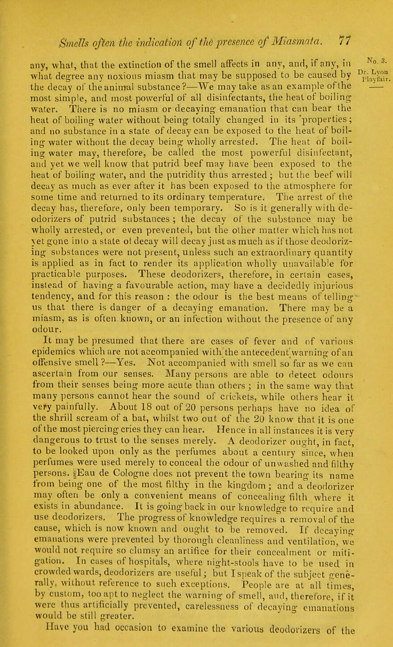 any, what, that the extinction of the smell affects in any, and, if any, in what degree any noxious miasm that may be supposed to be caused by ^ the decay of the animal substance?—We may take as an example of the most simple, and most powerful of all disinfectants, the heat of boiling water. There is no miasm or decaying emanation that can bear the heat of boiling water without being totally changed in its 'properties; and no substance in a state of decay can be exposed to the heat of boil- ing water without the decay being wholly arrested. The heat of boil- ing water may, therefore, be called the most powerful disinfectant, and yet we well know that putrid beef may have been exposed to the heat of boiling water, and the putridity thus arrested; but the beef will decay as much as ever after it has been exposed to the atmosphere for some time and returned to its ordinary temperature. The arrest of the decay has, therefore, only been temporary. So is it generally with de- odorizers of putrid substances ; the decay of the substance may be wholly arrested, or even prevented, but the other matter which has not yet gone into a state ot decay will decay just as much as if those deodoriz- ing substances were not present, unless such an extraordinary quantity is applied as in fact to render its application wholly unavailable for practicable purposes. These deodorizers, therefore, in certain cases, instead of having a favourable action, may have a decidedly injurious tendency, and for this reason : the odour is the best means of telling us that there is danger of a decaying emanation. There may be a miasm, as is often known, or an infection without the presence of any odour. It may be presumed that there are cases of fever and of various epidemics which are not accompanied with the antecedent^ warning of an offensive smell ?—Yes. Not accompanied with smell so far as we can ascertain from our senses. Many persons are able to detect odours from their senses being more acute than others ; in the same way that many persons cannot hear the sound of crickets, while others hear it very painfully. About 18 out of 20 persons perhaps have no idea of the shrill scream of a bat, whilst two out of the 20 know that it is one of the most piercing cries they can hear. Hence in all instances it is very dangerous to trust to the senses merely. A deodorizer ought, in fact, to be looked upon only as the perfumes about a century since, when perfumes were used merely to conceal the odour of unwashed and filthy persons. §Eau de Cologne does not prevent the town bearing its name from being one of the most filthy in the kingdom; and a^deodorizer may often be only a convenient means of concealing filth where it exists in abundance. It is going back in our knowledge to require and use deodorizers. The progress of knowledge requires a removal of the cause, which is now known and ought to be removed. If decaying1 emanations were prevented by thorough cleanliness and ventilation, we would not require so clumsy an artifice for their concealment or miti- gation. In cases of hospitals, where night-stools have to be used in crowded wards, deodorizers are useful; but I speak of the subject gene- rally, without reference to such exceptions. People are at all times, by custom, too apt to neglect the warning of smell, and, therefore, if it were thus artificially prevented, carelessness of decaying emanations would be still greater. Have you had occasion to examine the various deodorizers of the