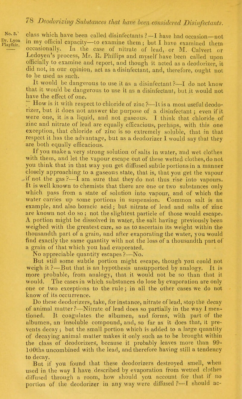 No.s.1 ciass which have been called disinfectants ?—I have had occasion—not Pliyto? in my official capacity—to examine them; but I have examined them ' occasionally. In the case of nitrate of lead, or M. Calvert or Ledoyen's process, Mr. R. Phillips and myself bave been called upon officially to examine and report, and though it acted as a deodorizer, it did not, in our opinion, act as a disinfectant, and, therefore, ought not to be used as such. It would be dangerous to use it as a disinfectant?—I do not know that it would be dangerous to use it as a disinfectant, but it would not have the effect of one.  How is it with respect to chloride of zinc ?—It is a most useful deodo- rizer, but it does not answer the purpose of a disinfectant; even if it were one, it is a liquid, and not gaseous. I think that chloride of zinc and nitrate of lead are equally efficacious, perhaps, with this one exception, that chloride of zinc is so extremely soluble, that in that respect it has the advantage, but as a deodorizer I would say that they are both equally efficacious. If you make a very strong solution of salts in water, and wet clothes with them, and let the vapour escape out of these wetted clothes, do not you think that in that way you get diffused subtle portions in a manner closely approaching to a gaseous state, that is, that you get the vapour if not the gas ?•—I am sure that they do not thus rise into vapours. It is well known to chemists that there are one or two substances only which pass from a state of solution into vapour, and of which the water carries up some portions in suspension. Common salt is an example, and also boracic acid; but nitrate of lead and salts of zinc are known not do so; not the slightest particle of those would escape. A portion might be dissolved in water, the salt having previously been weighed with the greatest care, so as to ascertain its weight within the thousandth part of a grain, and after evaporating the water, you would find exactly the same quantity with not the loss of a thousandth part of a grain of that which you had evaporated. No appreciable quantity escapes?—No. But still some subtle portion might escape, though you could not weigh it ?—But that is an hypothesis unsupported by analogy. It is more probable, from analogy, that it would not be so than that it. would. The cases in which substances do lose by evaporation are only one or two exceptions to the rule; in all the other cases we do not know of its occurrence. Do these deodorizers, take, for instance, nitrate of lead, stop the decay of animal matter?—Nitrate of lead does so partially in the way I men- tioned. It coagulates the albumen, and forms, with part of the albumen, an insoluble compound, and, so far as it does that, it pre- vents decay; but the small portion which is added to a large quantity of decaying animal matter makes it only such as to be brought within the class of deodorizers, because it probably leaves more than 99- lOOths uncombined with the lead, and therefore having still a tendency to decay. But if you found that these deodorizers destroyed smell, when used in the way I have described by evaporation from wetted clothes diffused through a room, how should you account for that if no portion of the deodorizer in any way were diffused ?■—I should ac-