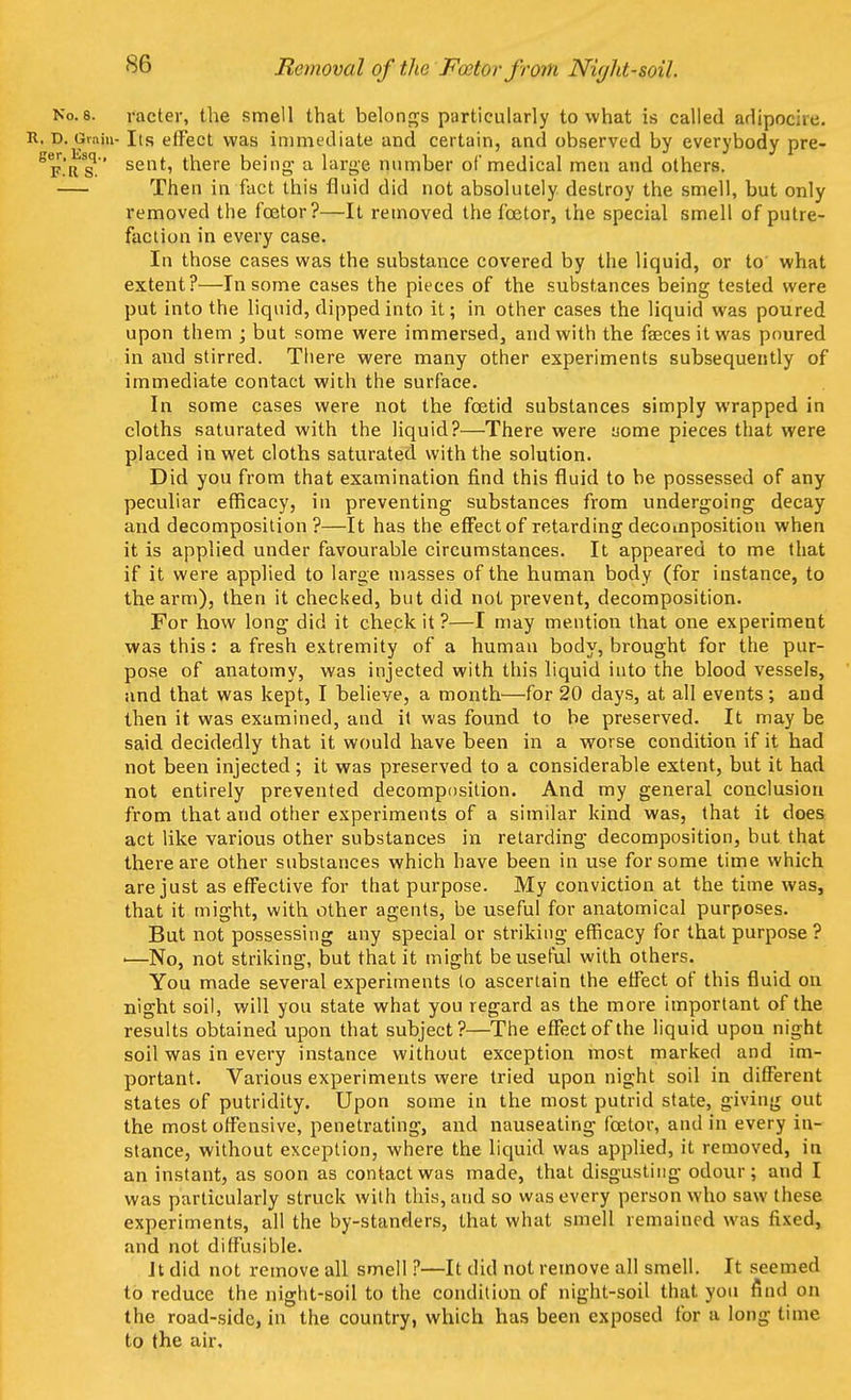 Removal of the FeetWfrom Niyht-soil. Ko.8. racter, the smell that belongs particularly to what is called adipocac. R. D. Grain- Its effect was immediate and certain, and observed by everybody pre- 8f.'rSs. sent' there being* a large number of medical men and others. Then in fact this fluid did not absolutely destroy the smell, but only removed the foetor?—It removed the fcetor, the special smell of putre- faction in every case. In those cases was the substance covered by the liquid, or to what extent?—In some cases the pieces of the substances being tested were put into the liquid, dipped into it; in other cases the liquid was poured upon them ; but some were immersed, and with the faeces it was poured in and stirred. There were many other experiments subsequently of immediate contact with the surface. In some cases were not the foetid substances simply wrapped in cloths saturated with the liquid?—There were uorae pieces that were placed in wet cloths saturated with the solution. Did you from that examination find this fluid to be possessed of any peculiar efficacy, in preventing substances from undergoing decay and decomposition?—It has the effect of retarding decomposition when it is applied under favourable circumstances. It appeared to me that if it were applied to large masses of the human body (for instance, to the arm), then it checked, but did not prevent, decomposition. For how long did it check it ?—I may mention that one experiment was this: a fresh extremity of a human body, brought for the pur- pose of anatomy, was injected with this liquid into the blood vessels, and that was kept, I believe, a month—for 20 days, at all events; and then it was examined, and it was found to be preserved. It may be said decidedly that it would have been in a worse condition if it had not been injected; it was preserved to a considerable extent, but it had not entirely prevented decomposition. And my general conclusion from that and other experiments of a similar kind was, that it does act like various other substances in retarding decomposition, but that there are other substances which have been in use for some time which are just as effective for that purpose. My conviction at the time was, that it might, with other agents, be useful for anatomical purposes. But not possessing any special or striking efficacy for that purpose? ■—No, not striking, but that it might be useful with others. You made several experiments to ascertain the effect of this fluid on night soil, will you state what you regard as the more important of the results obtained upon that subject?—The effect of the liquid upon night soil was in every instance without exception most marked and im- portant. Various experiments were tried upon night soil in different states of putridity. Upon some in the most putrid state, giving out the most offensive, penetrating, and nauseating fcetor, and in every in- stance, without exception, where the liquid was applied, it removed, in an instant, as soon as contact was made, that disgusting odour; and I was particularly struck with this, and so was every person who saw these experiments, all the by-standers, that what smell remained was fixed, and not diffusible. Jt did not remove all smell ?—It did not remove all smell. It seemed to reduce the night-soil to the condition of night-soil that you find on the road-side, in the country, which has been exposed for a long time to the air.