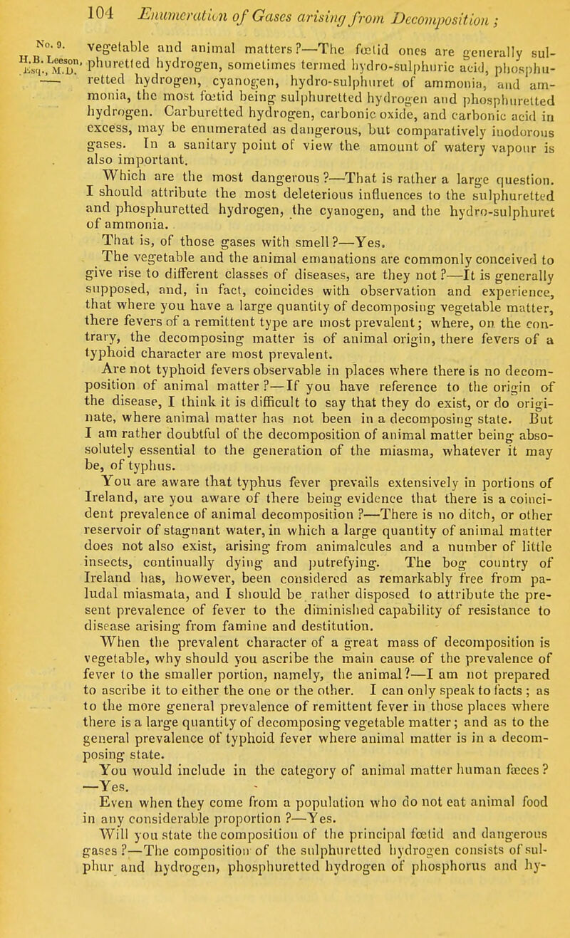 veg-elable and animal matters ?—The foetid ones are generally sul- - phuretled hydrogen, sometimes termed hydro-Sulphuric acid, phosphu- retted hydrogen, cyanogen, hydro-sulphuret of ammonia, and am- monia, the most foetid being sulphuretted hydrogen and phosphuretted hydrogen. Carburetted hydrogen, carbonic oxide, and carbonic acid in excess, may be enumerated as dangerous, but comparatively inodorous gases. In a sanitary point of view the. amount of watery vapour is also important. Which are the most dangerous ?—That is rather a large question. I should attribute the most deleterious influences to the sulphuretted and phosphuretted hydrogen, the cyanogen, and the hydro-sulphuret of ammonia. That is, of those gases with smell?—Yes, The vegetable and the animal emanations are commonly conceived to give rise to different classes of diseases, are they not ?—It is generally supposed, and, in fact, coincides with observation and experience, that where you have a large quantity of decomposing vegetable matter, there fevers of a remittent type are most prevalent; where, on. the con- trary, the decomposing matter is of animal origin, there fevers of a typhoid character are most prevalent. Are not typhoid fevers observable in places where there is no decom- position of animal matter ?—If you have reference to the origin of the disease, I think it is difficult to say that they do exist, or do origi- nate, where animal matter has not been in a decomposing state. But I am rather doubtful of the decomposition of animal matter being abso- solutely essential to the generation of the miasma, whatever it may be, of typhus. You are aware that typhus fever prevails extensively in portions of Ireland, ai'e you aware of there being evidence that there is a coinci- dent prevalence of animal decomposition ?—There is no ditch, or other reservoir of stagnant water, in which a large quantity of animal matter does not also exist, arising from animalcules and a number of little insects, continually dying and putrefying. The bog country of Ireland has, however, been considered as remarkably free from pa- ludal miasmata, and I should be rather disposed (o attribute the pre- sent prevalence of fever to the diminished capability of resistance to disease arising from famine and destitution. When the prevalent character of a great mass of decomposition is vegetable, why should you ascribe the main cause of the prevalence of fever to the smaller portion, namely, the animal?—I am not prepared to ascribe it to either the one or the other. I can only speak to facts ; as to the more general prevalence of remittent fever in those places where there is a large quantity of decomposing vegetable matter; and as to the general prevalence of typhoid fever where animal matter is in a decom- posing state. You would include in the category of animal matter human faeces ? —Yes. Even when they come from a population who do not eat animal food in any considerable proportion ?—Yes. Will you state the composition of the principal foetid and dangerous gases ?—The composition of the sulphuretted hydrogen consists of sul- phur and hydrogen, phosphuretted hydrogen of phosphorus and hy-