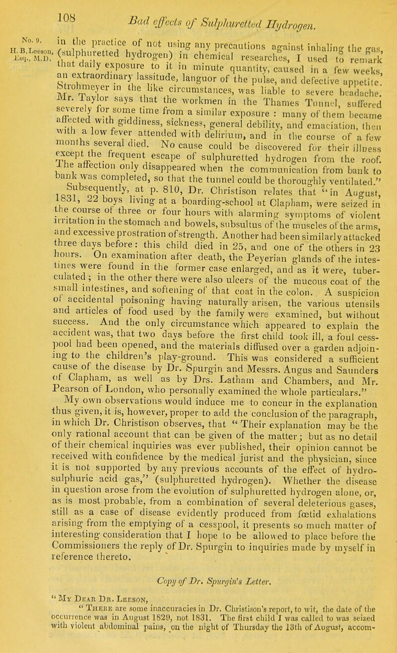 ]0S Bad effects of Sulphuretted Hydrogen. No o. jn thg pnicti of t us. ,u ecauti£)n SfK' ^ tuv6tS hyd,TCh6miCal —^ 1 -d to reS that daily exposure to it m minute quantity, caused in a few weeks an extraordinary lassitude, languor of the pulse, and defective appetite S rohmeyerin the like circumstances, was liable to severe headache. Mr. Taylor says that the workmen in the Thames Tunnel, suffered severely for some time from a similar exposure : many of them became affected with giddiness, sickness, general debility, and emaciation, then wUh a low fever attended with delirium, and in the course of a few months several died. No cause could be discovered fur their illness exceptthe frequent escape of sulphuretted hydrogen from the roof, lhe affection only disappeared when the communication from bank to bank was completed, so that the tunnel could be thoroughly ventilated. Subsequently at p. 810, Dr. Christison relates that in August, lbdl, 22 boys living at a boarding-school at Clapham, were seized in the course of three or four hours with alarming symptoms of violent irritation in the stomach and bowels, subsultus of the muscles of the arms, and excesswe prostration of strength. Another had been similarly attacked three days before: this child died in 25, and one of the others in 23 hours. On examination after death, the Peyerian glands of the intes- tines were found in the former case enlarged, and as it were, tuber- culated ; in the other there were also ulcers of the mucous coat of the small intestines, and softening of that coat in the colon. A suspicion of accidental poisoning having naturally arisen, the various utensils and articles of food used by the family were examined, but without success. And the only circumstance which appeared to explain the accident was, that two days before the first child took ill, a foul cess- pool had been opened, and the materials diffused over a garden adjoin- ing to the children's play-ground. This was considered a sufficient cause of the disease by Dr. Spurgin and Messrs. Angus and Saunders of Clapham, as well as by Drs. Latham and Chambers, and Mr. Pearson of London, who personally examined the whole particulars. My own observations would induce me to concur in the explanation thus given, it is, however, proper to add the conclusion of the paragraph, in which Dr. Christison observes, that  Their explanation may be the only rational account that can be given of the matter; but as no detail of their chemical inquiries was ever published, their opinion cannot be received with confidence by the medical jurist and the physician, since it is not supported by any previous accounts of the effect of hydro- sulphuric acid gas, (sulphuretted hydrogen). Whether the disease in question arose from the evolution of sulphuretted hydrogen alone, or, as is most probable, from a combination of several deleterious gases, still as a case of disease evidently produced from foetid exhalations arising from the emptying of a cesspool, it presents so much matter of interesting consideration that I hope to be allowed to place before the Commissioners the reply of Dr. Spurgin to inquiries made by myself in reference (hereto. Copy of Dr. Spurgin's Letter.  My Dear Dr. Leeson,  Tiieue arc some inaccuracies in Dr. Christison's report, to wit, the date of the occurrence was in August, 1829, not 1831. The first child 1 was called to was seized with violent abdominal pains, on the night of Thursday the 13th of August, accom-