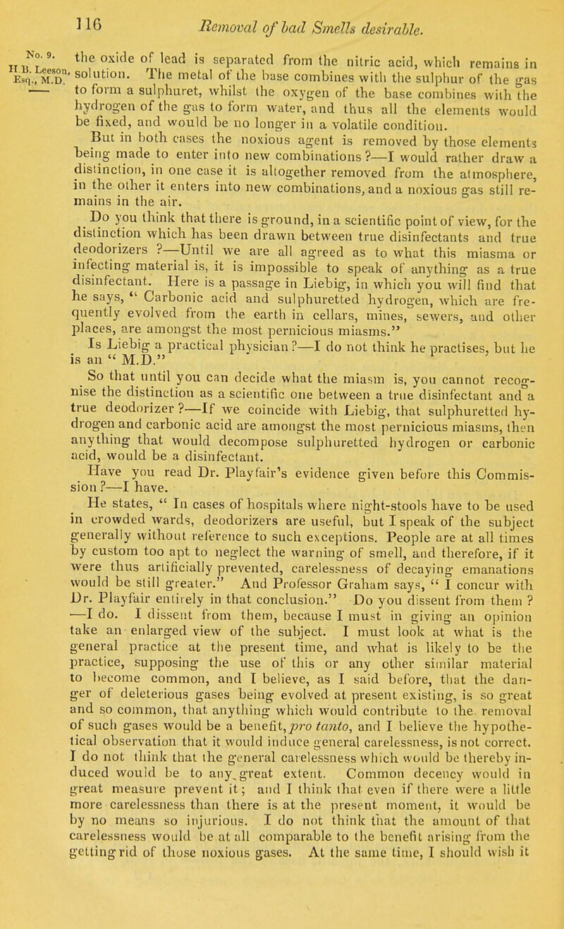 Removal of bad Smells desirable. No. 9. the oxide of lead is separated from the nitric acid, which remains in e5'., mT' solution. The metal of the base combines with the sulphur of the gas to form a sulphuret, whilst the oxygen of the base combines wilh the hydrogen of the gas to form water, and thus all the elements would be fixed, and would be no longer in a volatile condition. But in both cases the noxious agent is removed by those elements being made to enter into new combinations?—I would rather draw a distinction, in one case it is altogether removed from the atmosphere, in the other it enters into new combinations, and a noxious gas still re- mains in the air. . Do >'PU think that there is ground, in a scientific point of view, for the distinction which has been drawn between true disinfectants and true deodorizers ?—Until we are all agreed as to what this miasma or infecting material is, it is impossible to speak of anything as a true disinfectant. Here is a passage in Liebig, in which you will find that he says,  Carbonic acid and sulphuretted hydrogen, which are fre- quently evolved from the. earth in cellars, mines, sewers, and other places, are amongst the most pernicious miasms. Is Liebig a practical physician?—I do not think he practises, but he is an  M.D. So that until you can decide what the miasm is, you cannot recog- nise the distinction as a scientific one between a true disinfectant and°a true deodorizer ?—If we coincide with Liebig, that sulphuretted hy- drogen and carbonic acid are amongst the most pernicious miasms, then anything that would decompose sulphuretted hydrogen or carbonic acid, would be a disinfectant. Have you read Dr. Play fair's evidence given before this Commis- sion ?—I have. He states,  In cases of hospitals where night-stools have to he used in crowded wards, deodorizers are useful, but I speak of the subject generally without reference to such exceptions. People are at all times by custom too apt to neglect the warning of smell, and therefore, if it were thus artificially prevented, carelessness of decaying emanations would be still greater. And Professor Graham says,  I concur with Dr. Playfair entirely in that conclusion. Do you dissent from them ? ■—I do. I dissent from them, because I must in giving an opinion take an enlarged view of the subject. I must look at what is the general practice at the present time, and what is likely to be the practice, supposing the use of this or any other similar material to become common, and I believe, as I said before, that the dan- ger of deleterious gases being evolved at present existing, is so great and so common, that anything which would contribute to the. removal of such gases would be a benefit,pro ta?ito, and I believe the hypothe- tical observation that it would induce general carelessness, is not correct. I do not think that the general carelessness which would be thereby in- duced would be to any,great extent. Common decency would in great measure prevent it; and I think that even if there were a little more carelessness than there is at the present moment, it would be by no means so injurious. I do not think that the amount of that carelessness would be at all comparable to the benefit arising from the getting rid of those noxious gases. At the same time, I should wish it