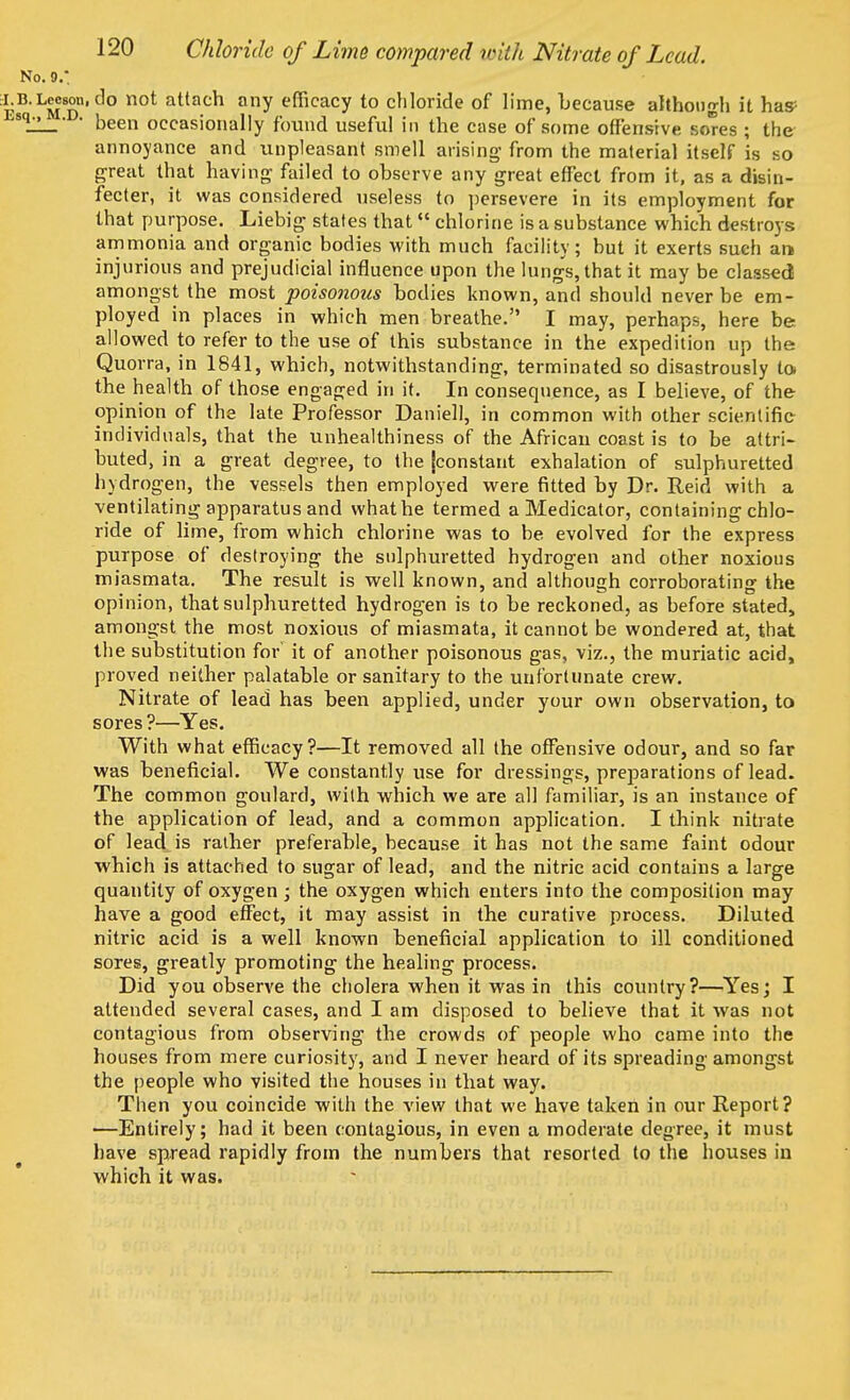 O.9.: Lceson.do not attach any efficacy to chloride of lime, because although it has- • been occasionally found useful in the case of some offensive sores ; the annoyance and unpleasant smell arising from the material itself is so great that having failed to observe any great effect from it, as a disin- fecter, it was considered useless to persevere in its employment for that purpose. Liebig states that  chlorine is a substance which destroys ammonia and organic bodies with much facility; but it exerts such art injurious and prejudicial influence upon the lungs, that it may be classed amongst the most poisonous bodies known, and should never be em- ployed in places in which men breathe. I may, perhaps, here be allowed to refer to the use of this substance in the expedition up the Quorra, in 1841, which, notwithstanding, terminated so disastrously lo» the health of those engaged in it. In consequence, as I believe, of the opinion of the late Professor Daniell, in common with other scientific individuals, that the unhealthiness of the African coast is to be attri- buted, in a great degree, to the [constant exhalation of sulphuretted hydrogen, the vessels then employed were fitted by Dr. Reid with a ventilating apparatus and what be termed a Medicator, containing chlo- ride of lime, from which chlorine was to be evolved for the express purpose of destroying the sulphuretted hydrogen and other noxious miasmata. The result is well known, and although corroborating the opinion, that sulphuretted hydrogen is to be reckoned, as before stated, amongst the most noxious of miasmata, it cannot be wondered at, that the substitution for it of another poisonous gas, viz., the muriatic acid, proved neither palatable or sanitary to the unfortunate crew. Nitrate of lead has been applied, under your own observation, to sores?—Yes. With what efficacy?—It removed all the offensive odour, and so far was beneficial. We constantly use for dressings, preparations of lead. The common goulard, with which we are all familiar, is an instance of the application of lead, and a common application. I think nitrate of lead is rather preferable, because it has not the same faint odour which is attached to sugar of lead, and the nitric acid contains a large quantity of oxygen ; the oxygen which enters into the composition may have a good effect, it may assist in the curative process. Diluted nitric acid is a well known beneficial application to ill conditioned sores, greatly promoting the healing process. Did you observe the cholera when it was in this country?—Yes; I attended several cases, and I am disposed to believe that it was not contagious from observing the crowds of people who came into the houses from mere curiosity, and I never heard of its spreading amongst the people who visited the houses in that way. Then you coincide with the view that we have taken in our Report? —Entirely; had it been contagious, in even a moderate degree, it must have spread rapidly from the numbers that resorted to the houses in which it was.