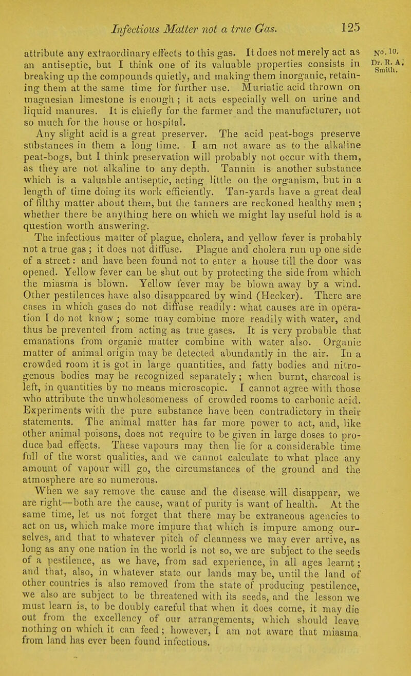 Infectious Matter not a true Gas. attribute any extraordinary effects to this gas. It does not merely act as n°-10- an antiseptic, but I think one of its valuable properties consists in DJ-^:A ■ , • , i-i i i • i • i • Smith. breaking up the compounds quietly, and making them inorganic, retain- ing them at the same time for further use. Muriatic acid thrown on magnesian limestone is enough ; it acts especially well on urine and liquid manures. It is chiefly for the farmer and the manufacturer, not so much for the house or hospital. Any slight acid is a great preserver. The acid peat-bogs preserve substances in them a long time. I am not aware as to the alkaline peat-bogs, but I think preservation will probably not occur with them, as they are not alkaline to any depth. Tannin is another substance which is a valuable antiseptic, acting little on the organism, but in a length of time doing its work efficiently. Tan-yards have a great deal of filthy matter about them, but the tanners are reckoned healthy men ; whether there be anything here on which we might lay useful hold is a question worth answering. The infectious matter of plague, cholera, and yellow fever is probably not a true gas ; it does not diffuse. Plague and cholera run up one side of a street: and have been found not to enter a house till the door was opened. Yellow fever can be shut out by protecting the side from which the miasma is blown. Yellow fever may be blown away by a wind. Other pestilences have also disappeared by wind (Heckerj. There are cases in which gases do not diffuse readily: what causes are in opera- tion I do not know; some may combine more readily with water, and thus be prevented from acting as true gases. It is very probable that emanations from organic matter combine with water also. Organic matter of animal origin may be detected abundantly in the air. In a crowded room it is got in large quantities, and fatty bodies and nitro- genous bodies may be recognized separately; when burnt, charcoal is left, in quantities by no means microscopic. I cannot agree with those who attribute the unwholesomeness of crowded rooms to carbonic acid. Experiments with the pure substance have been contradictory in their statements. The animal matter has far more power to act, and, like other animal poisons, does not require to be given in large doses to pro- duce bad effects. These vapours may then lie for a considerable time full of the worst qualities, and we cannot calculate to what place any amount of vapour will go, the circumstances of the ground and the atmosphere are so numerous. When we say remove the cause and the disease will disappear, we are right—both are the cause, want of purity is want of health. At the same time, let us not forget that there may be extraneous agencies to act on us, which make more impure that which is impure among our- selves, and that to whatever pitch of cleanness we may ever arrive, as long as any one nation in the world is not so, we are subject to the seeds of a pestilence, as we have, from sad experience, in all ages learnt; and that, also, in whatever state our lands may be, until the land of other countries is also removed from the state of producing pestilence, we also are subject to be threatened with its seeds, and the lesson we must learn is, to be doubly careful that when it does come, it may die out from the excellency of our arrangements, which should leave nothing on which it can feed; however,'l am not aware that miasma from land has ever been found infectious.