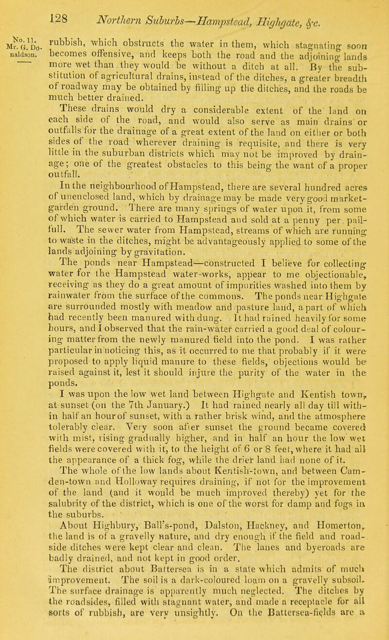 Northern Suburbs—Hampstead, Highgate, 8fc. M?G.Dd- ruW>lsll» whicu obstructs the water in them, which stagnating soon naidson. becomes offensive, and keeps both the road and the adjoining lands more wet than they would be without a ditch at all. By the sub- stitution of agricultural drains, instead of the ditches, a greater breadth of roadway may be obtained by filling up the ditches, and the roads be much better drained. These drains would dry a considerable extent of the land on each side of the road, and would also serve as main drains' or outfalls for the drainage of a great extent of the land on either or both sides of the road wherever draining is requisite, and there is very little in the suburban districts which may not be improved by drain- age ; one of the greatest obstacles to this being the want of a proper outfall. In the neighbourhood of Hampstead, there are several hundred acres of unenclosed land, which by drainage may be made very good market- garden ground. There are many springs of water upon it, from some of which water is carried to Hampstead and sold at a penny per pail- full. The sewer water from Hampstead, streams of which are running to waste in the ditches, might be advantageously applied to some of the lands adjoining by gravitation. The ponds near Hampstead—constructed I believe for collecting water for the Hampstead water-works, appear to me objectionable, receiving as they do a great amount of impurities washed into them by rainwater from the surface of the commons. The ponds near Highgate are surrounded mostly with meadow and pasture land, apart of which had recently been manured with dung. It had rained heavily for some hours, and I observed that the rain-water carried a good deal of colour- ing matter from the newly manured field into the pond. I was rather particular in noticing this, as it occurred to me that probably if it were proposed to apply liquid manure to these fields, objections would be raised against it, lest it should injure the purity of the water in the ponds. I was upon the low wet land between Highgate and Kentish town, at sunset (on the 7th January.) It had rained nearly all day till with- in half an hour of sunset, with a rather brisk wind, and the atmosphere tolerably clear. Very soon afier sunset the ground became covered with mist, rising gradually higher, and in half an hour the low Wet fields were covered with it, to the height of 6 or 8 feet, where it had all the appearance of a thick fog, while the drier land had none of it. The whole of the low lands about Kentish-town, and between Cam- den-town and Holloway requires draining, if not for the improvement of the land (and it would be much improved thereby) yet for the salubrity of the district, which is one of the worst for damp and fogs in the suburbs. About Highbury, BalFs-pond, Dalston, Hackney, and Homertonr the land is of a gravelly nature, and dry enough if the field and road- side ditches were kept clear and clean. The lanes and byeroads are badly drained, and not kept in good order. The district about Battersea is in a state which admits of much improvement. The soil is a dark-coloured loam on a gravelly subsoih The surface drainage is apparently much neglected. The ditches by the roadsides, filled with stagnant water, and made a receptacle for all sorts of rubbish, are very unsightly. On the Battersea-fields are a