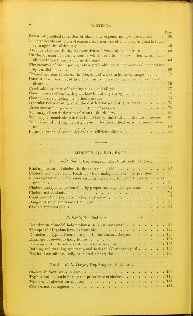 vi Page Extent of practical reduction of sizes nnd expense not yet ascertained . . 58 The practicable reduction of expense, and increase of efficiency, as great in town as in agricultural drainage 60 Absence of rpsjionsibility for excessive and wastorul expenditure . . . . C2 On the occasion of storms, houses ■which drain into sewers often worse con- ditioned than tliose' having no drainage 64 The removal of dscomposing refuse preferable to the removal of emanations by ventilation 06 Exemplifications of exceses in size, and of waste in house-drainage . . . fi'i Interest of officers placed in opposition to their duty by per centages on expen- diture . • 70 Practicable expense of draining courts and alleys 72 Consequences of conducting works,without any survey 73 Consequences of going on ■without surveys 4 Irregularities prevailing in all the districts for -want of the surveys .... 70 Erroneous and oppressive distributions of charges 78 Siammary of conclusions in relation to the cholera t>0 Summary of conclusions in relation to the administration of the law of sewers . S2 Expediency of uniting the districts on both sides of the river under one jurisdic- tion , 84 Future advance of system depends on efficient officers ^0 MINUTES OF EVIDENCE. No. 1.—R, Bowie, Esq. Surgeon, East Smithfield, Ist part. First appearance of cholera in the metropolis, 1832 87 Cholera first appeared in localities where malignant fever was prevalent . . SH Cholera governed by the same circumstances, and found in the same places as typhus ... .... 90 Cholera and typhus preventable by proper sanitary arrangements . . • . 92 Cholera not contagious '-'4 Condition of the population chiefly attacked . . . . . . . .95 Danger arising from removal and fear . . . . Cholera not contagious 97 jR. Bowie, Esq. 2nd part. Description of model lodging-house in Glasshouse-yard 93 The spread of typhus fever preventible 102 Diffusion of typhus from a cesspool in the Eastern Asylum 103 Drainage ofmodel lodging-house 104 Drainage and water-closets of the Eastern Asylum 103 Bathing and washing apparatus, and baths in Glasshouse-yard , . . . .106 Habits of cleanliness-easily promoted among the poor 108 No, '2.—li. L. Hooper, Esq. Surgeon, Soulhwark. Cholera in Southwarkin 1832 109 Typhus not epidemic during the prevalence of cholera . . • • . • .110 Measures pf alleviation adopted . . 111