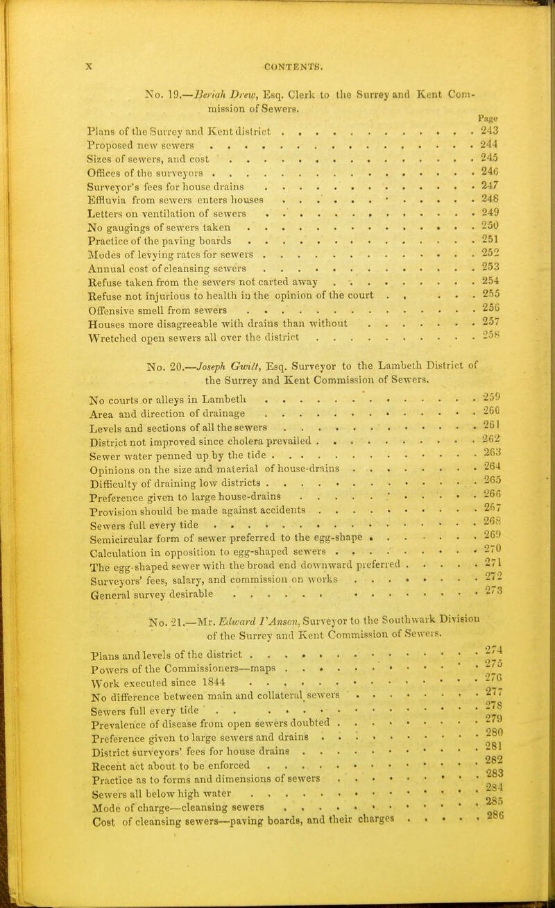 No. 1!).—Beriah Drew, Esq. Clerk to tlie Surrey and Kent Corn- mission of Sewers. Page Plans of the Slu rcy iin<l Kent district 243 Proposed new sewers 244 Sizes of sewers, and cost 245 Offices of the snrveyoi-9 24C Surveyor's fees for house drains 247 Effluvia from sewers enters houses 248 Letters on ventilation of sewers . 249 No gaugings of sewers taken 250 Practice of the paving boards 251 Modes of levying rates for sewers 252 Annual cost of cleansing sewers 253 Refuse taken from the sewers not carted away 254 Refuse not injurious to health in the opinion of the court . . ... 255 Offensive smell from sewers 25G Houses more disagreeable with drains than without 257 Wretched open sewers all over the district '-oH No. 20.—Joseph Gwilt, Esq. Surveyor to the Lambeth District of the Surrey and Kent Commission of Sewers. No courts or alleys in Lambeth 259 Area and direction of drainage 260 Levels and sections of all the sewers 261 District not improved since cholera prevailed 2G2 Sewer M'ater penned up by the tide 263 Opinions on the size and material of house-drains 264 Difficulty of draining low districts • 265 Preference given to large house-drains 26(5 Provision should be made against accidents 267 Sewers full every tide 268 Semicircular form of sewer preferred to the egg-shape 26!) Calculation in opposition to egg-shaped sewers 270 The egg-shaped sewer with the broad end downward preferred 271 Surveyors' fees, salary, and commission on works 27'. General survey desirable 2*3 No. 21.—Mr. Et/wani /MnsoH, Surveyor to the Southwark Division of the Surrey and Kent Commission of Sewers. Plans and levels of the district Powers of the Commissioners—maps ' • Work executed since 1844 ' '^ No difference between main and collateral^ sewers 27 < Sewers full every tide . . - Prevalence of disease from open sewers doubted -'^ Preference given to large sewers and drains District surveyors' fees for house drains Recent act about to be enforced Practice as to forms and dimensions of sewers Sewers all below high water Mode of charge—cleansing sewers ' Cost of cleansing sewers—paving boards, and their charges - 