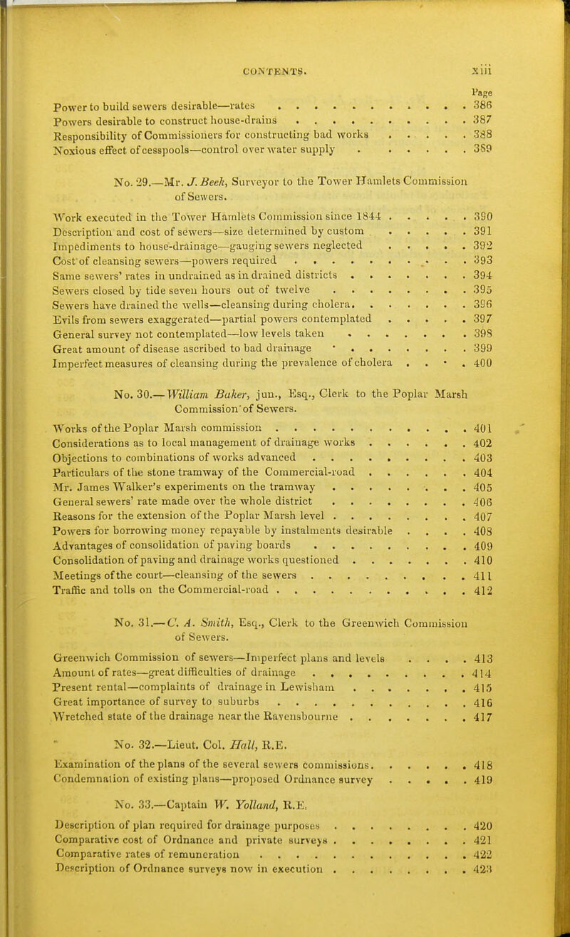 CONTENT!?. Siii Page Power to build sewers desirable—rates 386 Powers desirable to construct house-draius 387 Responsibility of Commissioners for constructing bad works ..... 388 Noxious effect of cesspools—control over M'ater supply . 389 No. 29.—Mr. J. Beeh, Surveyor to the Tower Hamlets Commission of Sewers. AV^ork executed in the Tower Hamlets Commission since 184-1 390 Description and cost of sewers—size determined by custom 391 Impediments to house-drainage—gauging sewers neglected 392 Cost of cleansing sewers—powers required 393 Same sewers' rates in undrained as in drained districts 394 Sewers closed by tide seven hours out of twelve 395 Sewers have drained the wells—cleansing during cholera 396 Evils from sewers exaggerated—partial powers contemplated 397 General survey not contemplated—low levels taken 398 Great amount of disease ascribed to bad drainage • 399 Imperfect measures of cleansing during the prevalence of cholera . . • . 400 No. 30.— William Baker, jun., Esq., Clerk to the Poplar Marsh Commission'of Sewers. Works of the Poplar Marsh commission .401 , Considerations as to local management of drainage works 402 Objections to combinations of works advanced 403 Particulars of the stone tramway of the Commercial-road 404 Mr. James Walker's experiments on the tramway ■. • . 405 General sewers'rate made over the whole district 406 Reasons for the extension of the Poplar Marsh level 407 Powers for borrowing money repayable by instalments desirable .... 408 Advantages of consolidation of paving boards 409 Consolidation of paving and drainage works questioned 410 Meetings of the court—cleansing of the sewers 411 TrafBc and tolls on the Commercial-road 412 No. 31.— C. A. Smith, Esq., Clerk to the Greenwich Commission of Sewers. Greenwich Commission of sewers—Imperfect plans and levels .... 413 Amount of rates—great difficulties of drainage 414 Present rental—complaints of drainage in Lewisham 415 Great importance of survey to suburbs 416 Wretched state of the drainage nearthe Ravensbounie 417 No. 32.—Lieut. Col. Hall, R.E, Examination of the plans of the several sewers commissions 418 Condemnalion of existing plans—proposed Ordnance survey 419 No. 33.—Captain W. Yolland, R.E, Description of plan required for drainage purposes 420 Comparative cost of Ordnance and private surveys 421 Comparative rates of remuneration 422 Description of Ordnance surveys now in execution