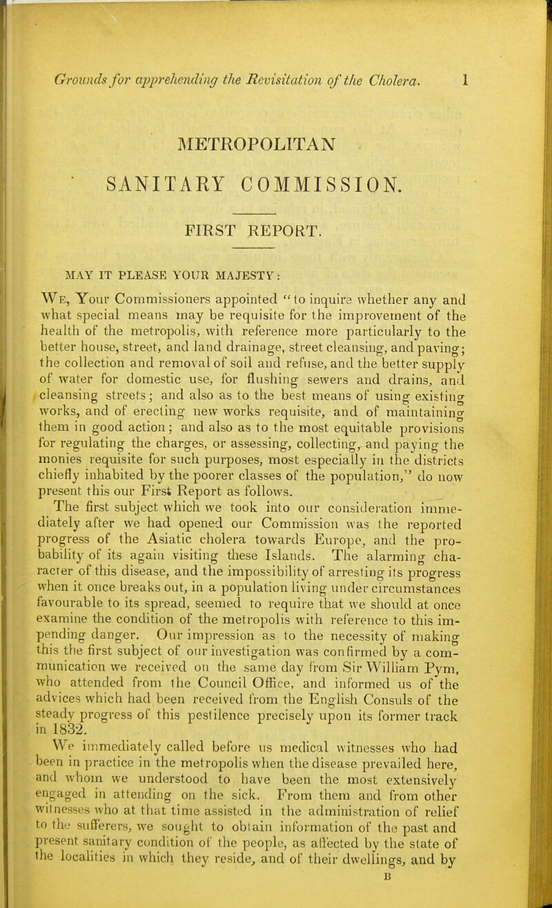 METROPOLITAN SANITARY COMMISSION, FIRST REPORT. MAY IT PLEASE YOUR MAJESTY: We, Your Commissioners appointed to inquire whether any and what special means may be requisite for the improvement of the health of the metropolis, with reference more particularly to the better house, street, and land drainage, street cleansing, and paving; the collection and removal of soil and refuse, and the better supply of water for domestic use, for flushing sewers and drains, and cleansing streets; and also as to the best means of using existing works, and of erecting new works requisite, and of maintaining them in good action; and also as to the most equitable provisions for regulating the charges, or assessing, collecting, and paying the monies requisite for such purposes, most especially in the districts chiefly inhabited by the poorer classes of the population, do now present this our First Report as follows. _ The first subject which we took into our consideration imme- diately after we had opened our Commission was the reported progress of the Asiatic cholera towards Europe, and the pro- babihty of its again visiting these Islands. The alarming cha- racter of this disease, and the impossibility of arresting its progress when it once breaks out, in a population living under circumstances favourable to its spread, seemed to i-equire that we should at once examine the condition of the metropolis with reference to this im- pending danger. Our impression as to the necessity of making this the first subject of our investigation was confirmed by a com- munication we received on the same day from Sir William Pym, who attended from the Council Office, and informed us of the advices which had been received from the English Consuls of the steady progress of this pestilence precisely upon its former track in 1832. We immediately called before us medical witnesses who had been in practice in the metropolis when the disease prevailed here, and whom we understood to have been the most extensively engaged in attending on the sick. From them and from other witnesses who at that time assisted in the administration of relief to the sufferers, we sought to obtain information of the past and present sanitary condition of the people, as affected by the slate of the localities in which they reside, and of their dwellings, and by B