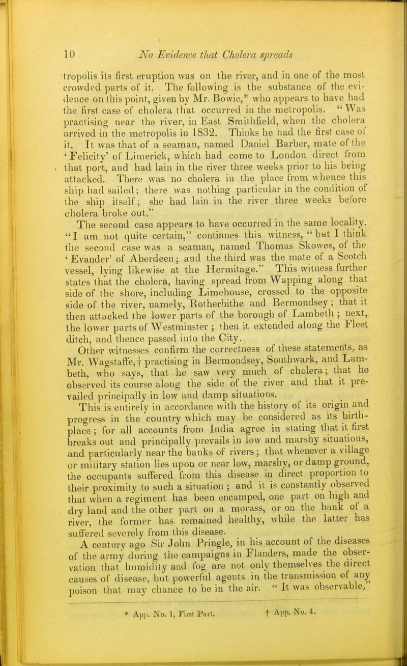 tropolis ils first eruption was on the river, and in one of the most crowded parts of it. The following is the substance of the evi- dence on ihis point, given by Mr. Bowie,* who appears to have had the first case of cholera that occurred in the metropolis.  Was practising near tlie river, in East Smithfield, when the cholera arrived in the metropolis in 1832. Thinks he had the first case of it. It was that of a seaman, named Daniel Barber, mate of the ' Felicity'of Limerick, which had come to London direct from that port, and had lain in the river three weeks prior to his being attacked. There was no cholera in the place from whence this ship liad sailed; there was nothing particidar in the condition of the ship itself; she had lain in the river three weeks before cholera broke out. The second case appears to have occurred in the same locality. I am not quite certain, continues this witness, bwt I think the second case was a seaman, named Thomas Skowes, of the ' Evander' of Aberdeen; and the third was the mate of a Scotch vessel, lying likewise at the Hermitage. This witness further states that the cholera, having spread from Wapping along that side of the shore, including Limehouse, crossed to the opposite side of the river, namely, Rotherhithe and Bermondsey ; that it then attacked the lower parts of the borough of Lambeth ; next, the lower parts of Westminster ; then it extended along the Fleet ditch, and thence passed into the City. Other witnesses confirm the correctness of these statements, as Mr. Wagstaflfe,t practising in Bermondsey, Soui.hwark, and Lam- beth, who says, that he saw very much of cholera; that he observed its course along the side of the river and that it pre- vailed principally in low and damp situations. This is entirely in accordance with the history of its origin and progress in the country which may be considered as its birth- place ; for all accounts from India agree in stating that it first breaks out and principally prevails in low and marshy situations, and particularly near the banks of rivers; that whenever a village or military station hes upon or near low, marshy, or damp ground, the occupants suffered from this disease in direct proportion to their proximity to such a situation ; and it is constantly observed that when a regiment has been encamped, one part on high and dry land and the other part on a morass, or on the bank of a river, the former has remained healthy, while the latter has suffered severely from this disease. A century ago Sir John Pringle, in his account of the diseases of the army during the campaigns in Flanders, made the obser- vation that humidity and fog are not only themselves the airect causes of disease, but powerlul agents in the transmission of anyr poison that may chance to be in the air.  It was observable, * App. No. 1, First Pail.