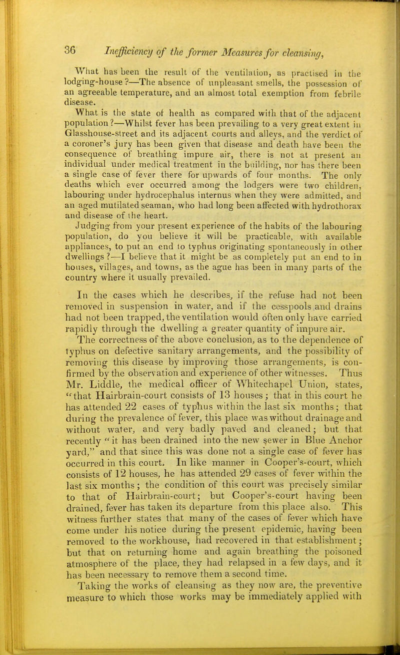 What has been the result of the venlihuion, as practised in the lodg-ing-house ?—The absence of unpleasant smells, the possession of an agreeable temperature, and an almost total exemption from febrile disease. What is the state of health as compared with that of the adjacent population ?—Whilst fever has been prevailing to a very great extent in Glasshouse-street and its adjacent courts and alleys, and the verdict of a coroner's jury has been given that disease and death have been the consequence of breathing impure air, there is not at present an individual under medical treatment in the building, nor has there been a single case of fever there for upwards of four months. The only deaths which ever occurred among the lodgers were two children, labouring under hydrocephalus internus when they were admitted, and an aged mutilated seaman, who had long been affected with hydrothorax and disease of the heart. Judging from your present experience of the habits of the labouring population, do you believe it will be practicable, with available appliances, to put an end to typhus originating spontaneously in other dwellings ?—I believe that it might be as completely put an end to in houses, villages, and towns, as the ague has been in many parts of the country where it usually prevailed. In the cases which he describes, if the refuse had not been removed in suspension in water, and if the cesspools and drains had not been trapped, the ventilation would often only have carried rapidly through the dwelling a greater quantity of impure air. The correctness of the above conclusion, as to the dependence of typhus on defective sanitary arrangements, and the possibility of removing this disease by improving those arrangements, is con- firmed by the observation and experience of other witnesses. Thus Mr. Liddle, the medical officer of Whitechapel Union, states, that Hairbrain-court consists of 13 houses; that in this court he has attended 22 cases of typhus within the last six months; that during the prevalence of fever, this place was without drainage and without water, and very badly paved and cleaned; but that recently  it has been drained into the new sewer in Blue Anchor yard, and that since this was done not a single case of fever has occurred in this court. In like manner in Cooper's-court, which consists of 12 houses, he has attended 29 cases of fever within the last six months ; the condition of this court was precisely similar to that of Hairbrain-court; but Cooper's-court having been drained, fever has taken its departure from this place also. This witness further states that many of the cases of fever which have come under his notice during the present epidemic, having been removed to the workhouse, had recovered in that establishment; but that on returning home and again breathing the poisoned atmosphere of the place, they had relapsed in a few days, and it has been necessary to remove them a second time. Taking the works of cleansing as they now are, the preventive measure to which those works may be immediately applied with