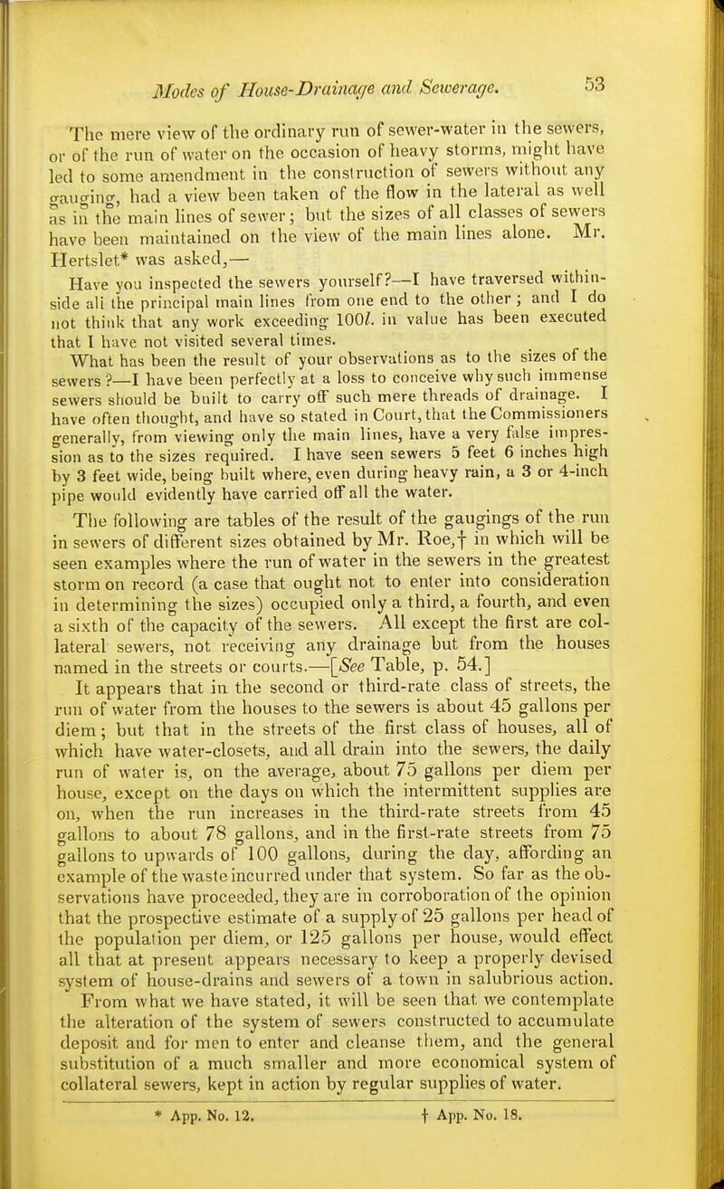 Modes of House-Drainage and Seioerage. The mere view of the ordinary run of sewer-water in the sewers, or of the run of water on the occasion of heavy storms, might have led to some amendment in the construction of sewers without any gaucrinc^, had a view been taken of the flow in the lateral as well as in the main Hues of sewer; but the sizes of all_ classes of sewers have been maintained on the view of the main lines alone. Mr. Hertslet* was asked^— Have you inspected the sewers yourself?—! have traversed within- side all the principal main lines from one end to the other; and I do not think that any work exceeding' 100/. in value has been executed that 1 have not visited several times. What has been the result of your observations as to the sizes of the sewers ?—I have been perfectly at a loss to conceive why such immense sewers should be built to carry ofF such mere threads of drainage. I have often thought, and have so stated in Court, that the Commissioners generally, from viewing only die main lines, have a very flvlse impres- sion as to the sizes required. I have seen sewers 5 feet 6 inches high by 3 feet wide, being built where, even during heavy rain, a 3 or 4-inch pipe would evidently have carried otFall the water. The following are tables of the result of the gaugings of the run in sewers of different sizes obtained by Mr. Roe^f in which will be seen examples where the run of water in the sewers in the greatest storm on record (a case that ought not to enter into consideration in determining the sizes) occupied only a third, a fourth, and even a sixth of the capacity of the sewers. All except the first are col- lateral sewers, not receiving any drainage but from the houses named in the streets or courts.—[See Table, p. 54.] It appears that in the second or third-rate class of streets, the run of water from the houses to the sewers is about 45 gallons per diem; but that in the streets of the first class of houses, all of which have water-closets, and all drain into the sewers, the daily run of water is, on the average, about 75 gallons per diem per house, except on the days on which the intermittent supplies are on, when the run increases in the third-rate streets from 45 gallons to about 78 gallons, and in the first-rate streets from 75 gallons to upwards of 100 gallons, during the day, affording an example of the waste incurred under that system. So far as the ob- servations have proceeded, they are in corroboration of the opinion that the prospective estimate of a supply of 25 gallons per head of the population per diem, or 125 gallons per house, would effect all that at present appears necessary to keep a properly devised system of house-drains and sewers of a town in salubrious action. From what we have stated, it will be seen that we contemplate the alteration of the system of sewers constructed to accumulate deposit and for men to enter and cleanse them, and the general substitution of a much smaller and more economical system of collateral sewers, kept in action by regular supplies of water.