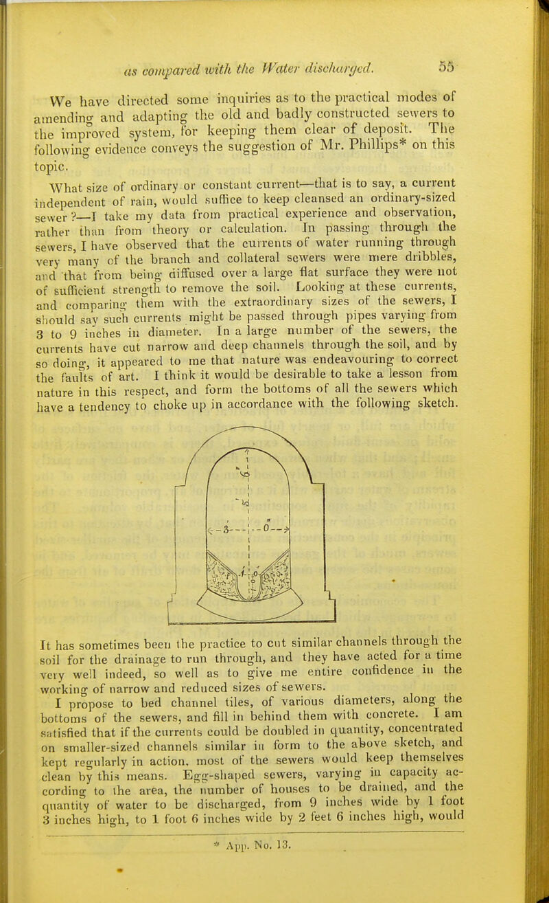 as compared ivith the Water- discharged. We have directed some inquiries as to the practical modes of amending and adapting the old and badly constructed sewers to the improved system, for keeping them clear of deposit. The following evidence conveys the suggestion of Mr. Phillips* on this topic. What size of ordinary or constant current—that is to say, a current independent of rain, would suffice to keep cleansed an ordinary-sized sevver? I take my data from practical experience and observation, rather than from theory or calculation. In passing- througli the sewers, I have observed that the currents of water running through very many of the branch and collateral sewers were mere dribbles, and that from being diffused over a large flat surface they were not of sufficient strength to remove the soil. Looking at these currents, and comparing' them with the extraordinary sizes of the sewers, I sliould say such currents might be passed through pipes varying from 3 to 9 inches in diameter. In a large number of the sewers, the currents have cut narrow and deep channels through the soil, and by so doino, it appeared to me that nature was endeavouring to correct the faults of art. I think it would be desirable to take a lesson from nature in this respect, and form the bottoms of all the sewers which have a tendency to choke up in accordance with the following sketch. It has sometimes been the practice to cnt similar channels through the soil for the drainage to run through, and they have acted for a time very well indeed, so well as to give me entire confidence in the working of narrow and reduced sizes of sewers. I nropose to bed channel tiles, of various diameters, along the bottoms of the sewers, and fill in behind them with concrete. I am satisfied that if the cnrrents could be doubled in quantity, concentrated on smaller-sized channels similar in form to the above sketch, and kept regularly in action, most of the sewers would keep themselves clean by this means. Egg-shaped sewers, varying in capacity ac- cording to the area, the number of houses to be drained, and the quantity of water to be discharged, from 9 inches wide by 1 foot 3 inches high, to 1 foot 6 inches wide by 2 feet 6 inches high, would