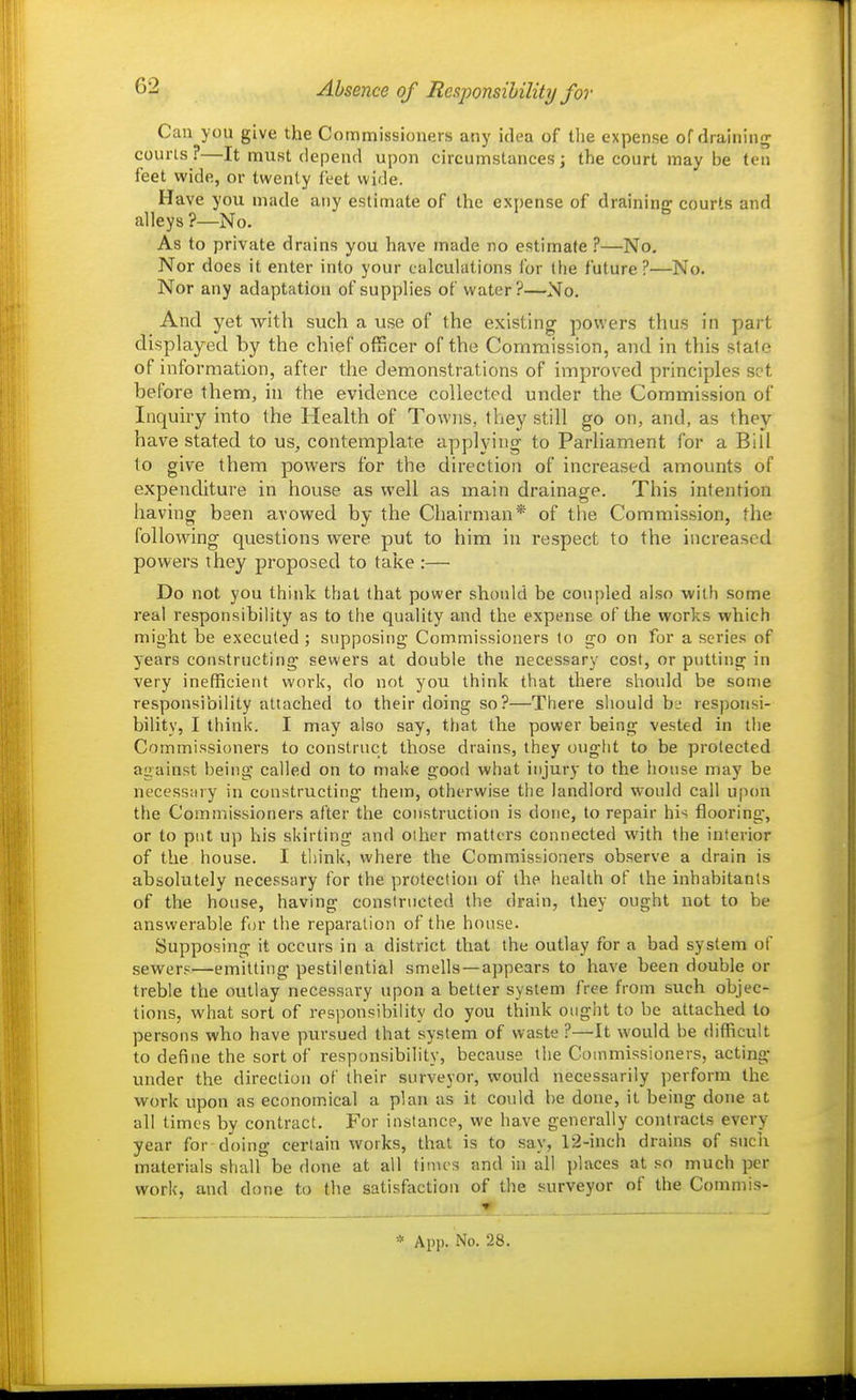 Absence of Responsibility for Can you give the Commissioners any idea of tlie expense of draining courts?—It must depend upon circumstances; the court may be ten feet wide, or twenty feet wide. Have you made any estimate of the expense of draining courts and alleys ?—No. As to private drains you have made no estimate ?—No, Nor does it enter into your calculations lor (he future?—No. Nor any adaptation of supplies of water?—No. And yet with such a use of the existing powers thus in pai t displayed by the chief officer of the Commission, and in this state of information, after the demonstrations of improved principles set before them, in the evidence collected under the Commission of Inquiry into the Health of Towns, they still go on, and, as they have stated to us, contemplate applying to Parliament for a Bill to give them powers for the direction of increased amounts of expenditure in house as well as main drainage. This intention having been avowed by the Chairman* of the Commission, the following questions were put to him in respect to the increased powers they proposed to take :— Do not you think that that power should be coupled also with some real responsibility as to the quality and the expense of the works which might be executed ; supposing Commissioners to go on for a series of years constructing sewers at double the necessary cost, or putting in very inefficient work, do not you think that there should be some responsibility attached to their doing so?—There should bj responsi- bility, I think. I may also say, that the power being vested in the Commissioners to construct those drains, they ought to be protected aiiainst being called on to make good what injury to the liouse maj' be necessary in constructing them, otherwise the landlord would call upon the Commissioners after the construction is done, to repair his flooring, or to put up his skirting and other matters connected with the interior of the house. I tliink, where the Commissioners observe a drain is absolutely necessary for the protection of the health of the inhabitants of the house, having constructed the drain, they ought not to be answerable for the reparation of the house. Supposing it occurs in a district that the outlay for a bad system of sewer?—emitting pestilential smells—appears to have been double or treble the outlay necessary upon a better system free from such objec- tions, what sort of responsibihty do you think ought to be attached to persons who have pursued that system of waste ?—It would be difficult to define the sort of responsibility, because tlie Commissioners, acting under the direction of their surveyor, vpould necessarily perform the work upon as economical a plan as it could be done, it being done at all times by contract. For instance, we have generally contracts every year for doing certain works, that is to say, 12-inch drains of such materials shall be done at all tinu-s and in all places at so much per work, and done to the satisfaction of the surveyor of the Commis-