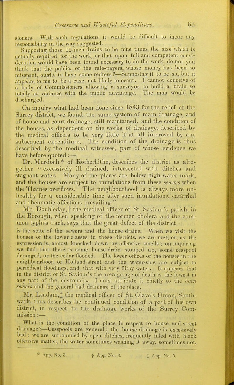 sionei'S. With such regulations it would be dilTicult to incur any responsibility in the way suggested. Supposing those 12-inch drains to be nine times the size which is actually required for the work, or that upon full and competent consi- deration would have been found necessary to do the work, do not you think that the public, or the rate-payers, whose money has been so misspent, ought to have some redress?—Supposing it to be so, but it appears to me to be a case not likely to occur. I cannot conceive of a body of Commissioners allowing a surveyor to build a drain so totally at variance with the public advantage. The man would be discharged. On inquiry what had been done since 1843 for the relief of the Surrey district, we found the same system of main drainage, and of house and court drainage, still maintained, and the condition of the houses, as dependent on the w^orks of drainage, described by the medical officers to be very little if at all improved by any subsequent expenditure. The condition of the drainage is thus described by the medical witnesses, part of whose evidence we have before quoted :— Dr. Murdoch* of Rotherhithe, describes the district as alto- gether  excessively ill drained, intersected with ditches and stagnant w^ater. Many of the places are below high-water mark, and the houses are subject to inundations from these seioers when the Thames overflows. The neighbourhood is always more un- healthy for a considerable time after such inundation?, catarrhal and rheumatic affections prevailing. Mr, Doub]eday,f the medical officer of St. Saviour's parish, in the Borough, when speaking of the former cholera and the com- mon typhus track, says that the great defect of the district is the state of the sewers and the house drains. When we visit the liouses of the lower classes in these districts, we are met, or, as the expression is, almost knocked down by offensive smells ; on inquiring- we find that there is some house-drain stopped up, some cesspool deranged, or the cellar flooded. The lower offices of the houses in the neighbfiurhood of IloUand-street and the water-side are subject to periodical flloodings, and that with very filthy water. It appears that in the district of St. Saviour's the average age of death is the lowest in any part of the metropolis. I must attribute it chiefly to the open sewers and the general bad drainage of the place. Mr. Leadam,J the medical officer of St. Olave's Union,'South- wark, thus describes the continued condition of a part of his own district, in respect to the drainage works of the Surrey Cora- mission :— What is the condition of the place in respect to house and street drainage?—Cesspools are general; the house drainage is excessively bad ; we are surrounded by open ditches, frequently lilled with black offensive matter, the water sometimes washing it away, sometimes not,