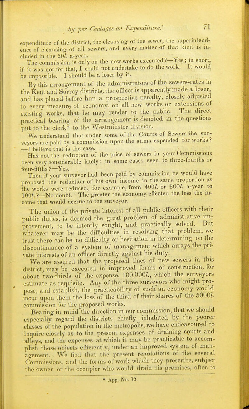 expenditure of the district, the cleansing of the sewer, the superintend- ence of cleansino- of all sewers, and every matter of that kind is in- clufled in the 50/. a-year, , o v ■ , The commission is only on the new works executed .-'—Yes ; m short, if it was not for that, I could not undertake to do the work. It would be impossible, I should be a loser by it. By this arrangement of the administrators of the sewers-rates in the Kent and Surrey districts, the officer is apparently made a loser, and has placed before hhn a prospective penalty, closely adjusted to every ineasur^ of economy, on all new works or extensions of existing works, that he may render to the public. The direct practical bearing of the arrangement is denoted m the questions put to the clerk* to the Westminster division. We understand that under some of the Courts of Sewers the sur- veyors are paid by a commission upon the sums expended for works? —I believe that is the case. _^ . . Has not the reduction of the price of sewers in your Commissions been very considerable lately : in some cases even to three-fourths or four-fifths ?—Yes. . Then if your survevor had been paid by commission he would have proposed the reduction of his own income in the same proportion as the works were reduced, for example, from 400/. or 500Z. a-year to lOOZ.?—No doubt. The greater the economy effected the less the in- come that would accrue to the surveyor. The union of the private interest of all public officers with their pubhc duties, is deemed the great problem of administrative im- provement, to be intently sought, and practically solved. But whatever may be the difficulties in resolving that problem, we trust there can be no difficulty or hesitation in determining on the discontinuance of a system of management which arrays the pri- vate interests of an officer directly against his duty. We are assured that the proposed lines of new sewers in this district, may be executed in improved forms of construction, for about two-thirds of the expense, 100,000?., which the surveyors estimate as requisite. Any of the three surveyors who might pro- pose, and establish, the practicability of such an economy would incur upon them the loss of the third of their shares of the 5000L commission for the proposed works. Bearing in mind the direction in our commission, that we should especially regard the districts chiefly inhabited by the poorer classes of the°population in the metropolis, we have endeavoured to inquire closely as to the present expenses of draining courts and alleys, and the expenses at which it may be practicable to accom- plish those objects efficiently, under an improved system of man- agement. We find that the present regulations of the several Commissions, and the forms of work which they prescribe, subject the owner or the occupier who would drain his premises, often to