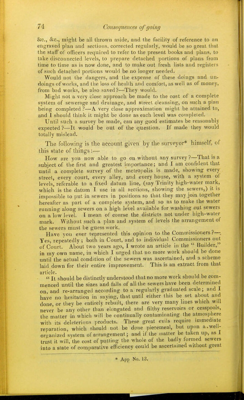 &c., &c., might be all thrown aside, and the facility of reference to an enjrraved plan and sections, corrected regularly, would be so great tiiat the staff of officers required to refer to the present books and plans, to take disconnected levels, to prepare detached portions of plans from time to time as is now done, and to make out fresh lists and registers of snch detached portions would be no longer needed. Would not the dangers, and the expense of these doings and un- doings of works, and the loss of health and comfort, as well as of money, from bad works, be also saved?—They would. Might not a very close approach be made to the cost of a complete system of sewerage and drainage, and street cleansing, on such a plan being completed ?—A. very close approximation might be attained to, and I should think it might be done as each level was completed. Until such a survey be made, can any good estimates be reasonably expected ?—It would be out of the question. If made ihey would totally mislead. The following is the account given by the surveyor* himself, of this state of things:— How are you now able to go on without any survey ?—That is a subject of the first and greatest importance; and I am confident that until a complete survey of the metropolis is made, showing every street, every court, every alley, and every house, with a system of levels, referable to a fixed datum line, (say Trinity high-water mark, which is the datum I use in all sections, showing the sewers,) it is impossible to put in sewers in positions so that they may join together hereafter as part of a complete system, and so as to make the water running along sewers on a high level available for washing out sewers on a low level. I mean of course the districts not under high-water mark. Without such a plan and system of levels the arrangement of the sewers must be guess work. Have you ever i^epresented this opinion to the Commissioners ?— Yes, repeatedly ; both in Court, and to individual Commissioners out of Court. About two years ago, I wrote an article in the  Builder, in my own name, in which I urged that no more work should be done until the actual condition of the sewers was ascertained, and a scheme laid down for their entire improvement. This is an extract from that sr ti clc •  It should be distinctly understood that no more work should be com- menced until the sizes and falls of all the sewers have been determined on, and re-arranged according to a regularly graduated scale; and I have no hesitation in saying, that until either this be set about and done, or they be entirely rebuilt, there are very many lines which will never be any other than elongated and filthy reservoirs or cesspools, the matter in which will be continually contaminating the atmosphere with its deleterious products. These great evils require immediate reparation, which should not be done piecemeal, but upon a.well- oroanized system of arrangement; and if the matter be taken up, as I trust it will, the cost of putting the whole of the badly formed sewers into a state of comparative efficiency could be ascertained without great