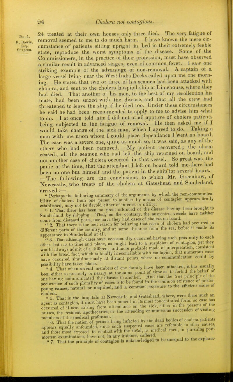 No. 1. 24 treated at their own houses only three died. The very fatigue of liowu-. veiiioval seemed to me to do much harm. I have known the mere cir- J'.sq..  cumstance of patients sitting upnglit in bed in their extremely feeble Suv;|eou. g^.^^g^ reproduce the worst symptoms of the disease. Some of the Commissioners, in the practice of their profession, must have observed a similar result in advanced stages, even of common fever. I saw one striking example ol the advantage of non-removal. A captain of a large vessel lying near the West India Docks called upon me one morn- ing. He staled that two or three of his seamen had been attacked with cholera, and sent to the cholera hospital-ship atLimehouse, where they had died. That another of his men, to the best of my recollection his mate, had been seized with the disease, and that all the crew had threatened to leave tlie ship if he died too. Under these circumstances he said he had been recommended to apply to me to advise him what to do. I at once told him I did not at all approve of cholera patients being subjected to the fatigue of removal. He then asked me if I would take charge of the sick man, which I agreed to do. Taking a man with me upon whom I could place dependance I went on board. The case was a severe one, quite as much so, it was said, as any ot the others who had been removed. My patient recovered ; the alarm ceased; all the seamen who liad left the ship returned on board, and not another case of cholera occurred in that vessel. So great was the panic at the time, that the attendant I left on board told me there had been no one but himself and the patient in the ship^for several hours. The following are the conclusions to which Mr. Greenhow, of Newcastle, who ^treats of the cholera at Gateshead and Sunderland, arrived :— , , ,  Perhaps the following summary of the arguments by which the non-communica- bility of cholera from one person to another by means of contagion appears firmly established, may not be devoid either of interest or utility. « 1 That there has been no proof adduced of the disease havmg been brought to Sunde'rland by shipping. That, on the contrary, the suspected vessels have neither come from diseased ports, nor have they had cases of cholera on board. « 2 That there is the best reason for believing that cases of cholera liad occuiTecl in different parts of the country, and at some distance from the sea, before it made its appearance in Sunderland at all. ••it i 3 Tliat although cases have occasionally occurred having such proximity to eacii other, both as to time and place, as might lead to a suspicion of contagion, yet they would always admit of a diflerent and more probable mode of interpretation, consistent with the broad fact, which is totally irreconcilable with contagion, that numerous cases have occurred simultaneously at distant points, where no communication could by possibility have taken place. . i i i „„ „.„aiKr  4. That when several members of one family have been attacked it has usually been either so precisely or nearly at the same point of time as to forbid the bel.et of one having communicated the disease to another. And that the true principle of the occurrence of such plurality of cases is to be found m the common existence of P edis- posing causes, natuial or acquired, and a common exposure to the efficient cause of ''^'« r'That in the hospitals at Newcastle and Gateshead, where, were there such an agent as contagion, it must have been present in its most concentrated form, no case las Sred of ilfness' arising from attendance on the -^^^ ^ / nurses, the resident apothecaries, or the attending ornumerous succession ofvis.tmg members of the medical profession. , , r c i i „,f;o,itc » 6. That the notion of persons being infected by the dead bod.es of cholera pat ents appears equally unfounded, since such suspected cases are referalile to and those most exposed to contact with the de&d, as medical men, ni pursuing post- mortem examinations, have not, in any instance, sufiered. pvnlnna-  7. That the principle of contagion is acknowledged to be unequal to the explaua