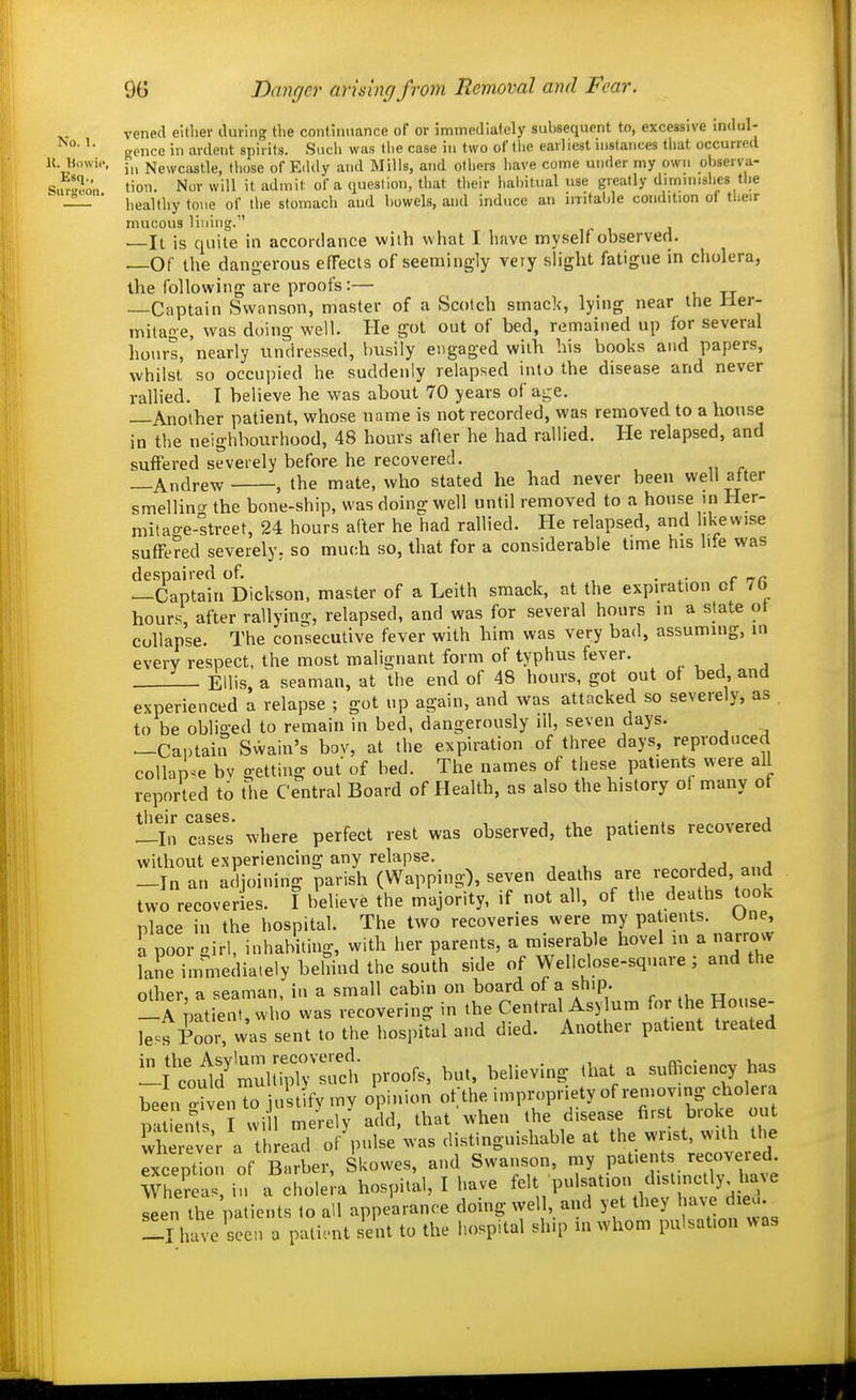 9G Danger arising from Removal and Fear. venecl eillier iluiiiig tlie coiiHimance of or immedlafely subsequent to, excessive Indul- ffciicc in ardent spirits. Such was tlie case in two of llie earliest instances that occurred K. Ui.wi.'. J,J Newciistle, tliose of Eddy and Mills, and others have come under my own observa- Sui-^on lion. Nor will it admit of a question, that their habitual use greatly diminishes the ^ JL. ■ healthy tone of the stomach aud bowels, and induce an irntalde condition of their mucous lining. It is quite in accoidance with what I have myself observed. —Of the dangerous efTecls of seemingly very slight fatigue in cholera, the following are proofs:— —Captain Svvanson, master of a Scotch smack, lying near the Her- mitage, was doing well. Pie got out of bed, remained up for several hours, nearly undressed, busily engaged with bis books and papers, whilst so occupied he suddenly relapsed into the disease and never rallied. I believe he was about 70 years of age. —Another patient, whose name is not recorded, was removed to a house in the neighbourhood, 48 hours after he had rallied. He relapsed, and suffered severely before he recovered. —Andrew , the mate, who stated he had never been well after smellin'^ the bone-ship, was doing well until removed to a house in Her- mitao-e-ltreet, 24 hours after he had rallied. He relapsed, and likewise suffered severely^ so much so, that for a considerable time his lite was despaired of. , , • r rr« —Captain Dickson, master of a Leith smack, at the expiration of 7b hour'; after rallying, relapsed, and was for several hours in a slate ot collapse. The consecutive fever with him was very bad, assummg, in every respect, the most malignant form of typhus fever. — Ellis, a seaman, at the end of 48 hours, got out of bed and experienced a relapse ; got up again, and was attacked so severely, as to be obliged to remain in bed, dangerously ill, seven days. —Captain Swain's bov, at the expiration of three days, reproduced collapse bv getting out of bed. The names of these patients were all reported to the Central Board of Health, as also the history of many of —In cases where perfect rest was observed, the patients recovered without experiencing any relapse. -In an adjoining parish (Wapping), seven deaths are '^corded, and two recoveries. I believe the majority, if not all, of the deaths took lolace in the hospital. The two recoveries were my patients. Une, L poor girl, inhabiting, with her parents, a miserable hovel m a narrow Lne immediately behind the south side of VVellclose-square ; and the other, a seaman, in a small cabin on board of a ship. „„„^„ -rmtient, who was recovering in the Central Asylum for the House- less Poor, was sent to the hospital and died. Another patient treated ^'Lm^'Zi~c^; proofs, but, believing that a suil^ciency has been Jvento justify my opinion o^he impropriety of removing chole^^^ patients I wi 1 merely add. that when the disease firs bioke out w r ier a thread of pulse was distinguishable at the wrist, with the rxception of Barber, Skovves, and Swaiison, my patients recovered. Whe'r a in a choleia hospital, I have felt pulsation distinctly have seen the patients to all appearance doing well, and yet they liav-e dieu have seen a patic-nt sent to the hospital ship in whom pulsation was