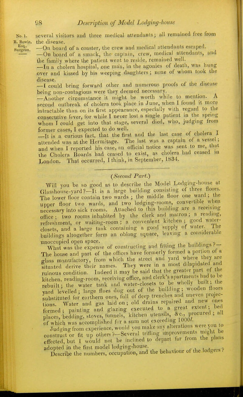 No.i. several visitors and three medical attendanls; all remained free from R. Bowie, the disease. Su^gmi. —On board of a coaster, the crew and medical attendants escaped. — —On board of a smack, the captain, crew, medical attendants, and tlie family where the patient went to reside, remained well. —In a cholera hospital, one man, in the agonies of death, was hung over and kissed by his weeping daugliters; none of whom took the disease. —I could bring forward other and numerous proofs of the disease being non-contagious were they deemed necessary. —Another circumstance it might be worth while to mention. A second outbreak of cholera took place in June, when I found it more intractable than on its first appearance, especially with regard to the consecutive fever, ibr while I never lost a single patient in the spring whom I could get into that stage, several died, who, judging from former cases, I expected to do well. r i i t —It is a curious fact, that the first and the last case of cholera 1 attended was at the Hermitage. The last was a captain of a vessel; and when I reported his case, an official notice was sent to me, that the Cholera Boards had ceased to exist, as cholera had ceased in London. That occurred, I think, in September, 1834. {Second Part.) Will you be so good as to describe the Model Lodging-house at Glasshouse-yard?—It is a large building consisting of three floors. The lower floor contain two wards ; the middle floor one ward ; the upper floor two wards, and two lodging-rooms, convertible when necessary into sick rooms. Attached to this building are a receiving office • two rooms inhabited by the clerk and mairon; a reading, refreshment, or waiting-room ; a convenient kitchen ; good water- closets, and a large tank containing a good supply of water^ Ihe buildings altogether form an oblong square, leaving a considerable unoccupied open space. . „ What was the expense of constructing and fitting the buddmgs.— The house and part of the offices have formerly formed a portion ot a fflass manufactory, from which the street and yard where they are tituated derive their names. They were in a most dilapidated and ruinous condition. Indeed it may be said that the greater part of the kitchen, reading-room, receiving office, clerk's apartments had to be rebuilt; the water tank and water-closets to be wholly bu.lt the yard levelled; large flues dug out of the building; wooden floors substituted for earthern ones, full of deep trenches and uneven projec- tions. Water and gas laid on ; old drains repaired and new one formed- painting and glazing executed to a great extent; be pla't beiding, stoves, funnels, kitchen utensils, P-cured ; all of which was accomplished for a sum not exceeding 1000/. Judo ing from experience, would you make any alterations were you to constructor fit up others ?-Several trifling improvements migh be eff-ected,but I would not be inclined to depart far from the plans adopted in the first model lodging-house c a „ ^^A„.p,.o^? Describe the numbers, occupation, and the behaviour of the lodgeis.