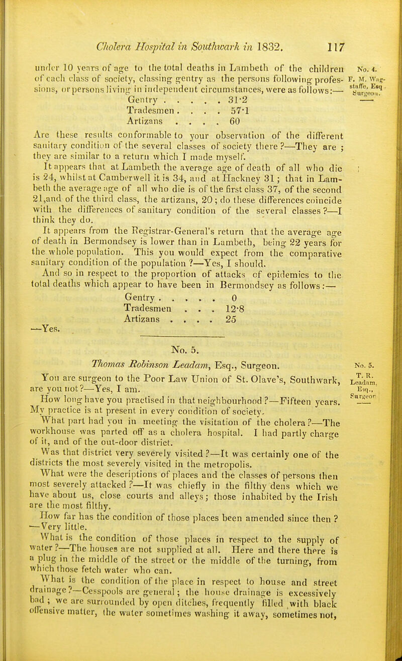 iinrlcr 10 years of ag-e to the total deaths in Lambeth of the children No. 4. of each class of society, classing gentry as the persons following profes- F. at. W;i(r- sions, or persons living in independent circumstances, were as follows:— ^s,u',.o'^' Gentry 31-2 —  Tradesmen .... 57'1 Artizans .... 60 Are these results conformable to your observation of the different sanitary condition of the several classes of society tliere ?—They are ; they are similar to a return which I made myself. It appears that at Lambeth the average age of death of all who die : is 24, whilst at Camberwell it is 34, and at Hackney 31; that in Lam- beth the average age of all who die is of the first class 37, of the second 21,and of the tliird class, the artizans, 20 ; do these differences coincide with the differences of sanitary condition of the several classes ?—I think they do. It appears from the Registrar-General's return that the average age of death in Bermondsey is lower than in Lambeth, being 22 years for the whole population. This you would expect from the comparative sanitary condition of the population ?—Yes, I should. And so in respect to the proportion of attacks of epidemics to the total deaths which appear to have been in Bermondsey as follows:— Gentry 0 Tradesmen . . . 12-8 Artizans .... 25 —Yes. ur;;eor No. 5. Thomas Bohinson Leadam, Esq., Surgeon. No. 5. You are surgeon to the Poor Law Union of St. Olave's, Southwark, LcI'dam are you not?—Yes, I am. E^q How long have you practised in that neighbourhood ?—Fifteen years. My practice is at present in every condition of society. What part had you in meeting the visitation of the cholera?—The workhouse was parted off as a cholera hospital. I had partly charge of if, and of the out-door district. ° Was that district very severely visited ?—It was certainly one of the districts the most severely visited in the metropolis. What were the descriptions of places and the classes of persons then most severely attacked ?—It was chiefly in the filthy dens which we have about u.s, close courts and alleys; those inhabited by the Irish are the most filtliy. How far has the condition of those places been amended since then ? •—Very little. What is the condition of those places in respect to the supply of water ?—The houses are not supplied at all. Here and there there is a plug in the middle of the street or the middle of the turning, from which those fetch water who can. What is the condition of the place in respect to house and street drainage?—Cesspools are general; the house drainage is excessively bad ; we are surrounded by open ditches, frequently filled with black olFensive matter, (he water sometimes washing it away, sometimes not,