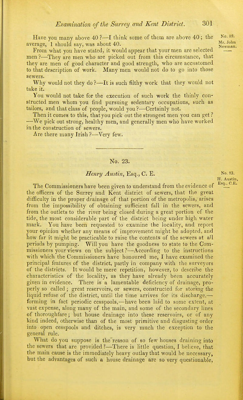 Have you many above 40 ?—I think some of them are above 40 ; the average, 1 should say, was about 40. Newman. From -what you have stated, it would appear that your men are selected — men?—They are men who are picked out from this circumstance, that they are men of good character and good strength, who are accustomed to that description of work. Many men would not do to go into those sewers. Why would not they do ?—It is such filthy work that they would not take it. You would not take for the execution of such work the thinly con- structed men whom you find pursuing sedentary occupations, such as tailors, and that class of people, would you?—Certainly not. Then it comes to this, that you pick out the strongest men you can get ? —We pick out strong, healthy men, and generally men who have worked in the construction of sewers. Are there many Irish ?—Very few. No. 23. Henry Austin, Esq., C. E. No. 23. H. Austin, The Commissioners have been given to understand from the evidence of the officers of the Surrey and Kent district of sewers, that the great difficulty in the proper drainage of that portion of the metropulis, arises from the impossibility of obtaining sufficient fall in the sewers, and from the outlets to the river being closed during a great portion of the tide, the most considerable part of the district being under high water mark. You have been requested to examine the locality, and report your opinion whether any means of improvement might be adopted, and how far it might be practicable to raise the contents of the sewers at all periods by pumping. Will j'^ou have the goodness to state to the Com- missioners your views on the subject?—According to the instructions with which the Commissioners have honoured me, I have examined the principal features of the district, partly in company with the surveyors of the districts. It would be mere repetition, however, to describe the characteristics of the locality, as they have already been accurately given in evidence. There is a lamentable deficiency of drainage, pro- perly so called; great reservoirs, or sewers, constructed for storing the liquid refuse of the district, until the time arrives for its discharge,— forming in fact periodic cesspools,—have been laid to some extent, at vast expense, along many of the main, and some of the secondary lines of thoroughfare; but house drainage into these reservoirs, or of any kind indeed, otherwise than of the most primitive and disgusting order into open cesspools and ditches, is very much the exception to the general rule. What do you suppose is the'reason of so few houses draining into the sewers that are provided?—There is little question, I believe, that the main cause is the immediately heavy outlay that would be necessary, but the advantages of such a house drainage are so very questionable,