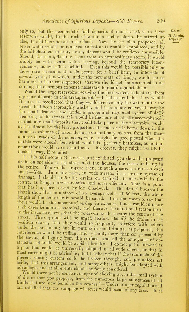 only so, but the accumulated foul deposits of months before in these reservoirs would, by the rush of water in such a storm, be stirred up, ^^e' also, to add their poison to the flood. Now, by the plan proposed, all' ' sewer water would be removed as fast as it would be produced, and by the fall obtained in every drain, deposit would, be rendered impossible. Should, therefore, flooding occur from an extraordinary storm, it would simply be with storm water, leaving, beyond the temporary incon- venience, no evil effect behind. Even this would be possible only on those rare occasions that do occur, for a brief hour, in intervals of several years, but which, under the new state of things, would be so harmless in their consequences, that we should not be warranted in in- curring the enormous expense necessary to guard against them. Would the large reservoirs receiving the flood waters he kept free from injurious deposit in this arrangement ?—I feel assured that they would. It must be recollected that they would receive only the waters after the streets had been thoroughly washed, and their refuse conveyed away by the small drains; and under a proper and regulated system of daily cleansing of the streets, this would be the more effectually accomplished ; so that any small deposits that could take place in the reservoirs, would at the utmost be the least proportion of sand or silt borne down in the immense volumes of water during extraordinary storms, from the mac- adamised roads of the suburbs, which might be precipitated when the outlets were closed, but which would be perfectly harmless, as no foul emanations would arise from them. Moreover, they might readily be flushed away, if required. In this half section of a street just exhibited, you show the proposed dram on one side of the street next the houses, the reservoir being in the centre. You would propose then, in such a case, a drain on each side ?—Yes. In many cases, in wide streets, in a proper system of drainage, I should prefer the drains on each side to one drain in the centre, as being more economical and more eflScient. This is a point that has long been urged by Mr. Chadwick. The dotted lines on the sketch show that m a street of an average width of 50 feet, the whole length of the centre drain would be saved. I do not mean to say that there would be this amount of saving in expense, but it would in many such cases be more economical, and there is the additional reason for it m the instance shown, that the reservoir would occupy the centre of the street. The objection will be urged against placing the drains in the - position shown, that they would so frequently interfere with cellars * under the pavement; but in putting m small drains, as j^roposed this interference would be trifling, and certainly more than compensated by the saving of digging from the surface, and all the annoyance of ob- struction of traffic would be avoided besides. I do not put it forward as a plan that could be universally adopted in all wide streets, or that in most cases might be advisable; but I believe that if the trammels of the present routme custom could be broken through, and prejudices set aside, that this arrangement, and many others, might be adopted with advantage, and at all events should be fairly considered. Would there not be constant danger of choking up, in the small system ot drams that you propose, from the numerous large substances of all kinds that are now found in the sewers ?—Under proper regulations I am satisfied that no stoppage whatever would occur in any case It'is