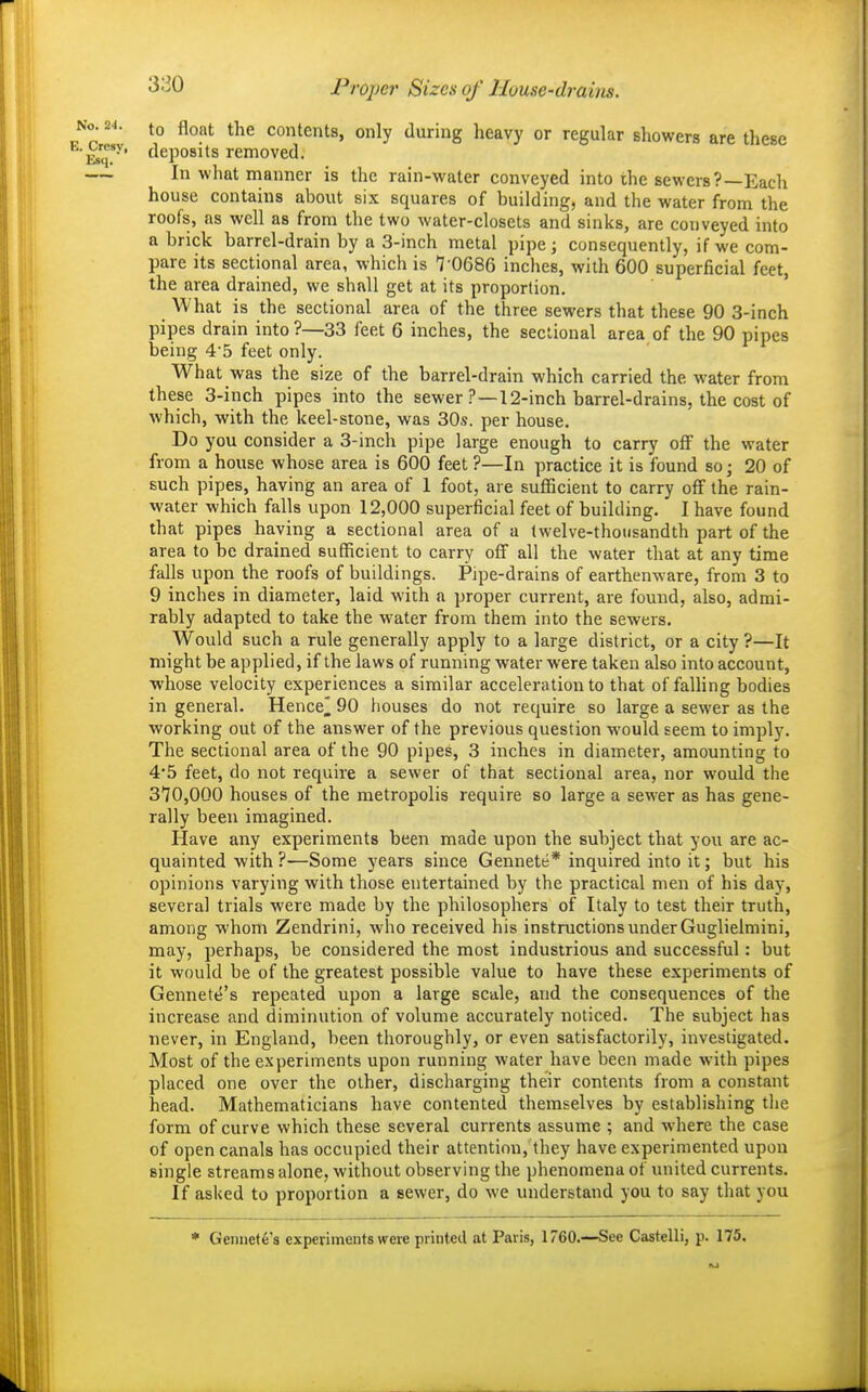 Pi 'oper Sizes of llouse-di-aim. '• to float the contents, only during heavy or regular showers are these 'y* deposits removed. In what manner is the rain-water conveyed into the sewers?—Each house contains about six squares of building, and the water from the roofs, as well as from the two water-closets and sinks, are conveyed into a brick barrel-drain by a 3-inch metal pipe; consequently, if we com- pare its sectional area, which is 7 0686 inches, with 600 superficial feet, the area drained, we shall get at its proportion. What is the sectional area of the three sewers that these 90 3-inch pipes drain into ?—33 feet 6 inches, the sectional area of the 90 pipes being 4-5 feet only. What was the size of the barrel-drain which carried the water from these 3-inch pipes into the sewer ?—12-inch barrel-drains, the cost of Avhich, with the keel-stone, was 30s. per house. Do you consider a 3-inch pipe large enough to carry off the water from a house whose area is 600 feet ?—In practice it is found soj 20 of such pipes, having an area of 1 foot, are sufficient to carry off the rain- water which falls upon 12,000 superficial feet of building. I have found that pipes having a sectional area of a twelve-thousandth part of the area to be drained sufficient to carry off all the water that at any time falls upon the roofs of buildings. Pipe-drains of earthenware, from 3 to 9 inches in diameter, laid with a proper current, are found, also, admi- rably adapted to take the water from them into the sewers. Would such a rule generally apply to a large district, or a city?—It might be applied, if the laws of running water were taken also into account, whose velocity experiences a similar acceleration to that of falhng bodies in general. Hence^ 90 houses do not require so large a sewer as the working out of the answer of the previous question would seem to imply. The sectional area of the 90 pipes, 3 inches in diameter, amounting to 4*5 feet, do not require a sewer of that sectional area, nor would the 310,000 houses of the metropolis require so large a sewer as has gene- rally been imagined. Have any experiments been made upon the subject that you are ac- quainted with ?—Some years since Gennete* inquired into it; but his opinions varying with those entertained by the practical men of his day, several trials were made by the philosophers of Italy to test their truth, among whom Zendrini, who received his instructions under Guglielmini, may, perhaps, be considered the most industrious and successful: but it would be of the greatest possible value to have these experiments of Gennete's repeated upon a large scale, and the consequences of the increase and diminution of volume accurately noticed. The subject has never, in England, been thoroughly, or even satisfactorily, investigated. Most of the experiments upon running water have been made with pipes placed one over the other, discharging their contents from a constant head. Mathematicians have contented themselves by establishing the form of curve which these several currents assume ; and where the case of open canals has occupied their attention, they have experimented upon single streams alone, without observing the phenomena of united currents. If asked to proportion a sewer, do we understand you to say that you * Gennef6's experiments were printed at Paris, 1760.—See Castelli, p. 175.