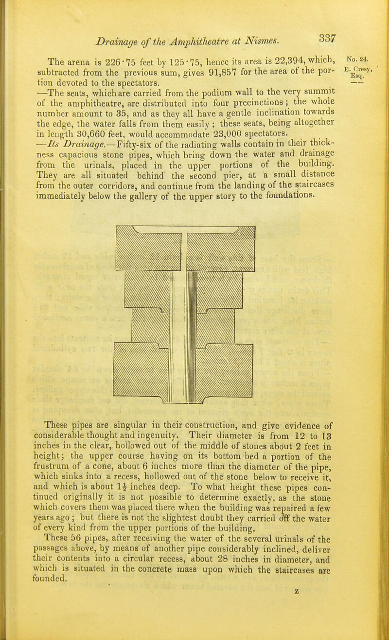 The arena is 226 • 75 feet by 125 • 75, hence its area is 22,394, which, No. 24. subtracted from the previous sum, gives 91,857 for the area of the por- ^.^r^resy, tion devoted to the spectators. . — —^The seats, which are carried from the podium wall to the very summit of the amphitheatre, are distributed into four precinctions; the whole number amount to 35, and as they all have a gentle inclination towards the edge, the water falls from them easily ; these seats, being altogether in length 30,660 feet, would accommodate 23,000 spectators. —Its Drainage.—Fihy-six of the radiating walls contain in their thick- ness capacious stone pipes, which bring down the water and dramage from the urinals, placed in the upper portions of the building. They are all situated behind the second pier, at a small distance from the outer corridors, and continue from the landing of the staircases immediately below the gallery of the upper story to the foundations. These pipes are singular in their construction, and give evidence of considerable thought and ingenuity. Their diameter is from 12 to 13 inches in the clear, hollowed out of the middle of stones about 2 feet in height; the upper course having on its bottom bed a portion of the frustrum of a cone, about 6 inches more than the diameter of the pipe, which sinks into a recess, hollowed out of the stone below to receive it, and which is about 1-^ inches deep. To what height these pipes con- tinued originally it is not possible to determine exactly, as the stone which covers thetn was placed there when the building was repaired a few years ago; but there is not the slightest doubt they carried off the water of every kind from the upper portions of the building. These 56 pipes,, after receiving the water of the several urinals of the passages above, by means of another pipe considerably incUned, deliver their contents into a circular recess, about 28 inches in diameter, and which is situated in the concrete mass upon which the staircases are founded. z