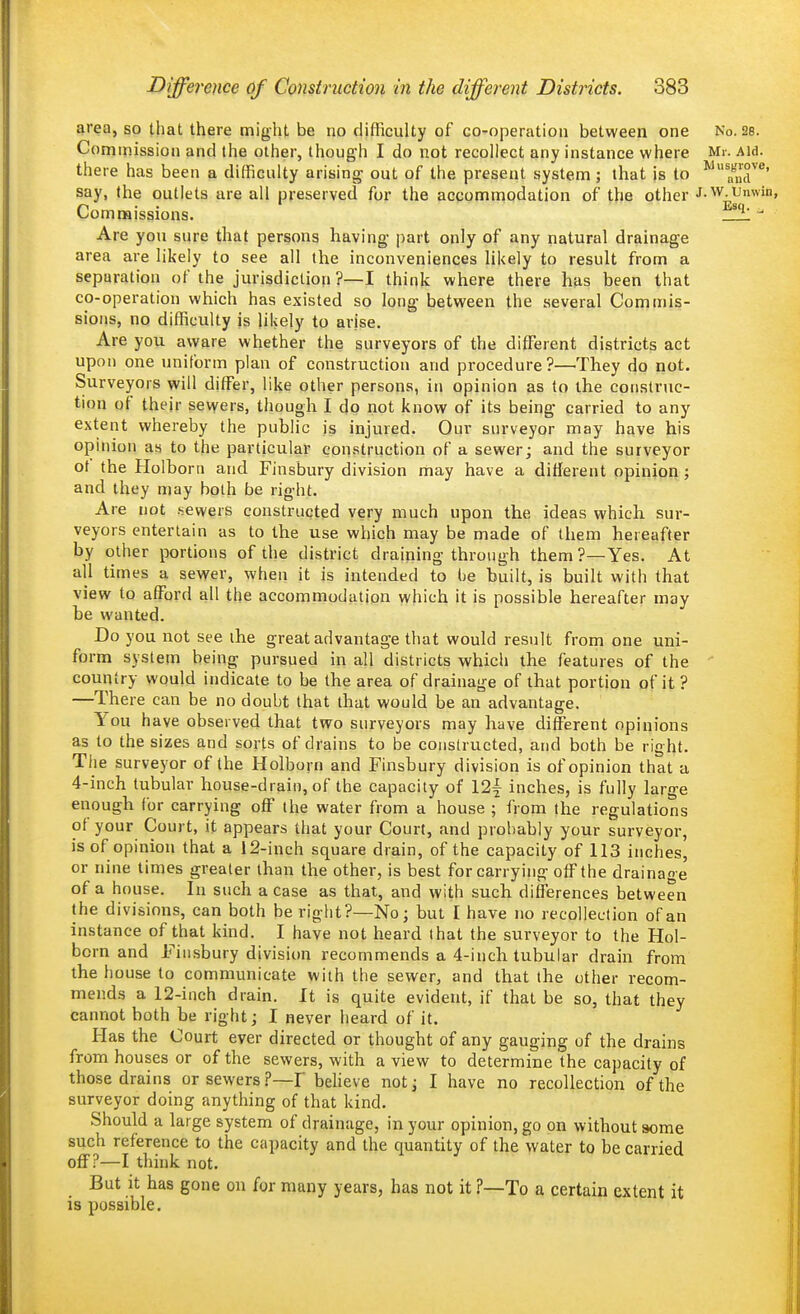 area, so that there might be no difficulty of co-operation between one No. as. Commission and the other, though I do not recollect any instance where Mr. Aid. there has been a difficulty arising- out of the present system; that is to ^''^J''' say, the outlets are all preserved for the accommodation of the other J-W Umvin, Commissions. _1!!L  Are yon sure that persons having- part only of any natural drainage area are likely to see all the inconveniences likely to result from a separation of the jurisdiction ?—I think where there has been that co-operation which has existed so long between the several Commis- sions, no difficulty is likely to arjse. Are you aware whether the surveyors of the different districts act upon one uniform plan of construction and procedure?—They do not. Surveyors will differ, like other persons, in opinion as to the construc- tion of their sewers, though I do not know of its being carried to any extent whereby the public is injured. Our surveyor may have his opinion as to the particular construction of a sewer; and the surveyor of the Holborn and Finsbury division may have a different opinion; and they may both be right. Are not .sewers constructed very much upon the ideas which sur- veyors entertain as to the use which may be made of them hereafter by other portions of the district draining through them ?—Yes. At all times a sewer, when it is intended to he built, is built with that view to afford all the accommodation which it is possible hereafter may be wanted. Do you not see the great advantage that would result from one uni- form system being pursued in all districts which the features of the country would indicate to be the area of drainage of that portion of it ? —There can be no doubt that that would be an advantage. You have observed that two surveyors may have different opinions as to the sizes and sorts of drains to be constructed, and both be right. The surveyor of the Holborn and Finsbury division is of opinion that a 4-inch tubular house-drain, of the capacity of 12\ inches, is fully large enough for carrying off the water from a house ; from the regulations of your Court, it appears that your Court, and probably your surveyor, is of opinion that a 12-inch square drain, of the capacity of 113 inches, or nine times greater than the other, is best for carrying off the drainage of a house. In such a case as that, and with such diflerences between the divisions, can both be right?—No; but I have no recollection of an instance of that kind. I have not heard that the surveyor to the Hol- born and Fin.sbury division recommends a 4-inch tubular drain from the house to communicate with the sewer, and that the other recom- mends a 12-inch drain. It is quite evident, if that be so, that they cannot both be right; I never heard of it. Has the Court ever directed or thought of any gauging of the drains from houses or of the sewers, with a view to determine the capacity of those drains or sewers ?—I'beheve not; I have no recollection of the surveyor doing anything of that kind. Should a large system of drainage, in your opinion, go on without aome such reference to the capacity and the quantity of the water to be carried off?—I think not. But it has gone on for many years, has not it ?—To a certain extent it is possible.