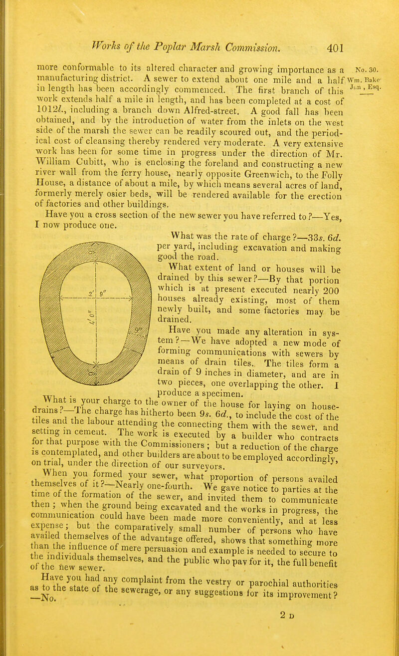more conformable to its altered character and growing importance as a No. so. manufacturing district. A sewer to extend about one mile and a half wm. iiakc- in length has been accordingly commenced. The first branch of this ' Avork extends half a mile in length, and has been completed at a cost of 1012Z., including a branch down Alfred-street. A good fall has been obtained, and by the introduction of water from the inlets on the west side of the marsh tlie sewer can be readily scoured out, and the period- ical cost of cleansing thereby rendered very moderate. A very extensive work has been for some time in progress under the direction of Mr. William Cubitt, who is enclosing the foreland and constructing a new river wall from the ferry house, nearly opposite Greenwich, to the Folly House, a distance of about a mile, by which means several acres of land, formerly merely osier beds, will be rendered available for the erection of factories and other buildings. Have you a cross section of the new sewer you have referred to ?—Yes, I now produce one. ' What was the rate of charge ?—33*. 6d. per yard, including excavation and making good the road. What extent of land or houses will be drained by this sewer.?—By that portion which is at present executed nearly 200 houses already existing, most of them newly built, and some factories may be drained. Have you made any alteration in sys- tem?—We have adopted a new mode of forming communications with sewers by means of drain tiles. The tiles form a drain of 9 inches in diameter, and are in two pieces, one overlapping the other. I , . , produce a specimen. What IS your charge to the owner of the house for laying on house- TTk ? u^'^' has hitherto been 9.. 6d., to include thi cost of the tiles and the labour attending the connecting them with the sewer, and setting m cement. The work is executed by a builder who con racts for that purpose with the Commissioners ; hut a reduction of the chart IS contemplated and other builders are about to be employed accordingly on trial, under the direction of our surveyors ^urumgij, When you formed your sewer, what' proportion of persons availed W nf th'. f ■-^'^J^'^'-^^'^rlh. We gave notice to parties at he time of the formation of the sewer, and invited them to communicate then ; when the ground being excavated and the works in progress the commumcation could have been made more conveniently,^ and at'less expense; but the comparatively small number of persons who have Zn'lT'^''' 1'^' ''^''^S^ ^h°^^ that something more han the influence of mere persuasion and example is needed to seLre onhf^et^wer P^^^^^ ^^P^^for it. the full benefit as foTh?s1ate of S '^'P^'^* ^''^ ^^^^^ P^^^^^^^^l authorities a^to^the state of the sewerage, or any suggestions for its improvement? 2 D