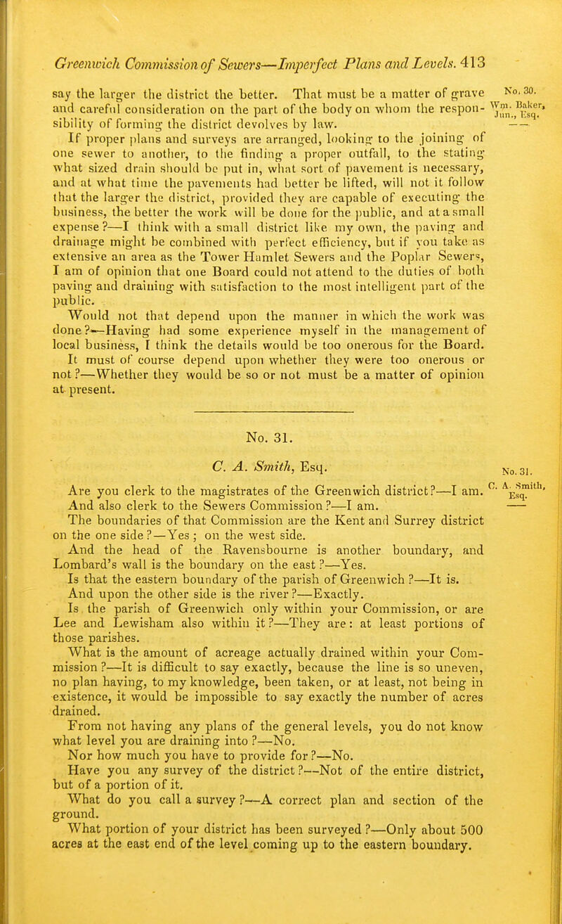 say the larger the district the better. That must be a matter of grave No. 30. and careful consideration on the part of the body on wliom the respon- Ji'^^i^lq.' sibility of forming the district devolves by law. If proper plans and surveys are arranged, looking to the joining of one sewer to another, (o the finding a proper outfall, to the stating what sized drain should be put in, what sort of pavement is necessary, and at what time the pavements had better be lifted, will not it follow that the larger the district, provided they are capable of executing the business, the better the work will be done for the ])ublic, and at a small expense?—I think with a small district like my own, the paving and drainage might be combined with perfect efficiency, but if you take as extensive an area as the Tower Hamlet Sewers and the Poplar Sewer?, I am of opinion that one Board could not attend to the duties of botli paving and draining with satisfaction to the most intelligent part of the public. Would not that depend upon the manner in which the work was done?—Having had some experience myself in the management of local busines.s, I think the details would be too onerous for the Board. It must of course depend upon whether they were too onerous or not ?—Whether they would be so or not must be a matter of opinion at present. No. 31. C. A. Smith, Esq. No. 3i. Are you clerk to the magistrates of the Greenwich district?—I am. ^ ^es™'' And also clerk to the Sewers Commission ?—I am. The boundaries of that Commission are the Kent and Surrey district on the one side ?—Yes ; on the west side. And the head of the Ravensbourne is another boundary, and Lombard's wall is the boundary on the east ?—Yes. Is that the eastern boundary of the parish of Greenwich ?—It is. And upon the other side is the river?—Exactly. Is the parish of Greenwich only within your Commission, or are Lee and Lewisham also within it ?—They are: at least portions of those parishes. What is the amount of acreage actually drained within your Com- mission ?—It is difficult to say exactly, because the line is so uneven, no plan having, to my knowledge, been taken, or at least, not being in existence, it would be impossible to say exactly the number of acres drained. From not having any plans of the general levels, you do not know what level you are draining into ?—No. Nor how much you have to provide for ?—No. Have you any survey of the district ?—Not of the entire district, but of a portion of it. What do you call a survey ?—A correct plan and section of the ground. What portion of your district has been surveyed ?—Only about 500 acres at the east end of the level coming up to the eastern boundary.