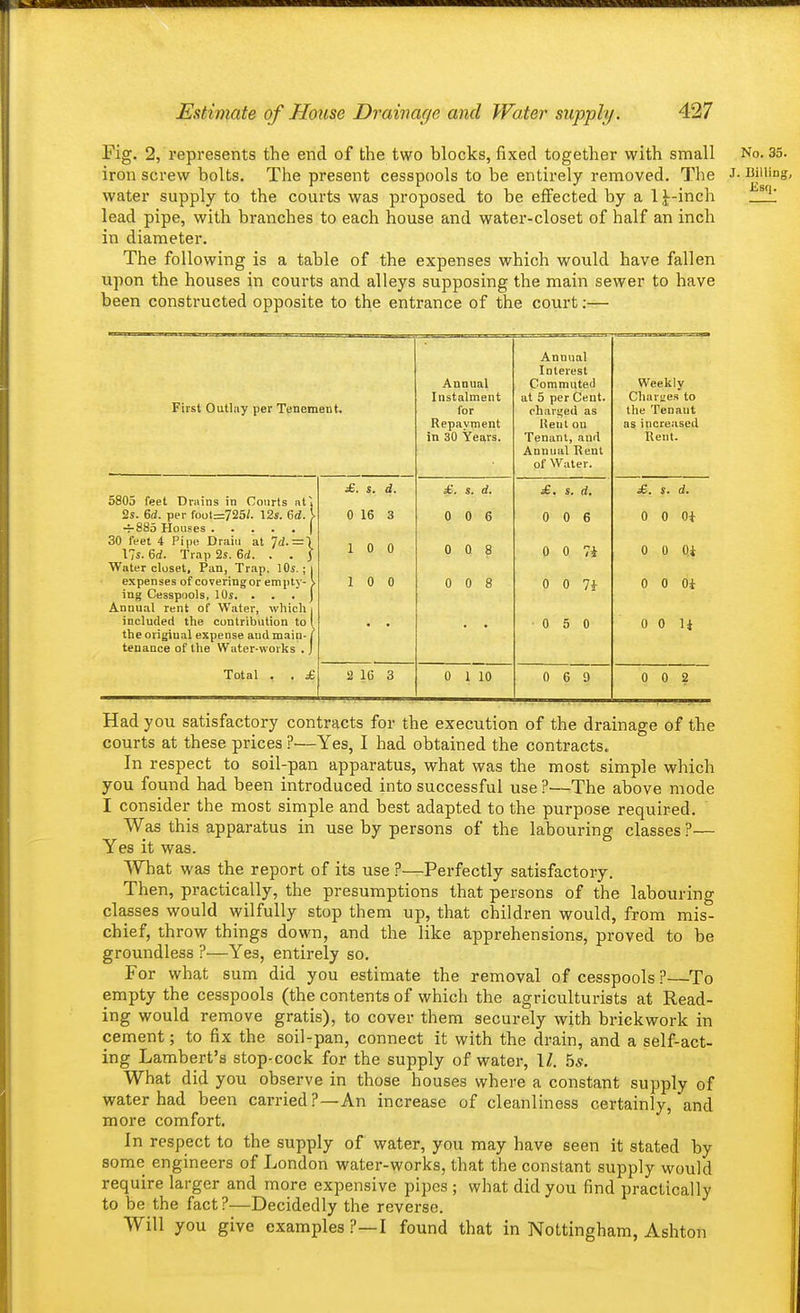Fig. 2, represents the end of the two blocks, fixed together with small No. 35. iron screw bolts. The present cesspools to be entirely removed. The J- Billing, water supply to the courts was proposed to be effected by a 1 J-inch lead pipe, with branches to each house and water-closet of half an inch in diameter. The following is a table of the expenses which would have fallen upon the houses in courts and alleys supposing the main sewer to have been constructed opposite to the entrance of the court;— First Outlay per Tenement. Annual Instalment for Repayment in 30 Years. Annual Tut fii'jjcf Commute il at 5 per Cent. charged as Rent on Tenant, and Annual Rent of Water. Weekly Charges to the Tenant as increased Rent. 5805 feet Drains in Courts at~j 2s. 6d. per foot=725/. 12s. 6d. } 30 feet 4 Pipe Drain at 7^. =1 lis. 6d. Trap 2s. Bd. . . j Water closet. Pan, Trap, lOs.; i expenses of coveringor empty- \ ing Cesspools, lOj. . . . j Annual rent of Water, which i included the contribution to 1 the original expense audmain-j tenance of the Water-works . j Total . . £ £. s. d. 0 16 3 1 0 0 1 0 0 £. s. d. 0 0 6 0 0 8 0 0 8 £. s. d. 0 0 6 0 0 Ti 0 0 7i 0 5 0 £. s. d. 0 0 Oi 0 0 Oi 0 0 Oi 0 0 li 2 16 3 0 1 10 0 6 9 0 0 2 Had you satisfactory contracts for the execution of the drainage of the courts at these prices ?—Yes, I had obtained the contracts. In respect to soil-pan apparatus, what was the most simple which you found had been introduced into successful use ?—The above mode I consider the most simple and best adapted to the purpose required. ' Was this apparatus in use by persons of the labouring classes ?— Yes it was. What was the report of its use ?—Perfectly satisfactory. Then, practically, the presumptions that persons of the labouring classes would wilfully stop them up, that children would, from mis- chief, throw things down, and the like apprehensions, proved to be groundless ?—Yes, entirely so. For what sum did you estimate the removal of cesspools ?—To empty the cesspools (the contents of which the agriculturists at Read- ing would remove gratis), to cover them securely with brickwork in cement; to fix the soil-pan, connect it with the drain, and a self-act- ing Lambert's stop-cock for the supply of water, II. bs. What did you observe in those houses where a constant supply of water had been carried?—An increase of cleanliness certainly, and more comfort. In respect to the supply of water, you may have seen it stated by some engineers of London water-works, that the constant supply would require larger and more expensive pipes ; what did you find practically to be the fact?—Decidedly the reverse. Will you give examples ?—I found that in Nottingham, Ashton