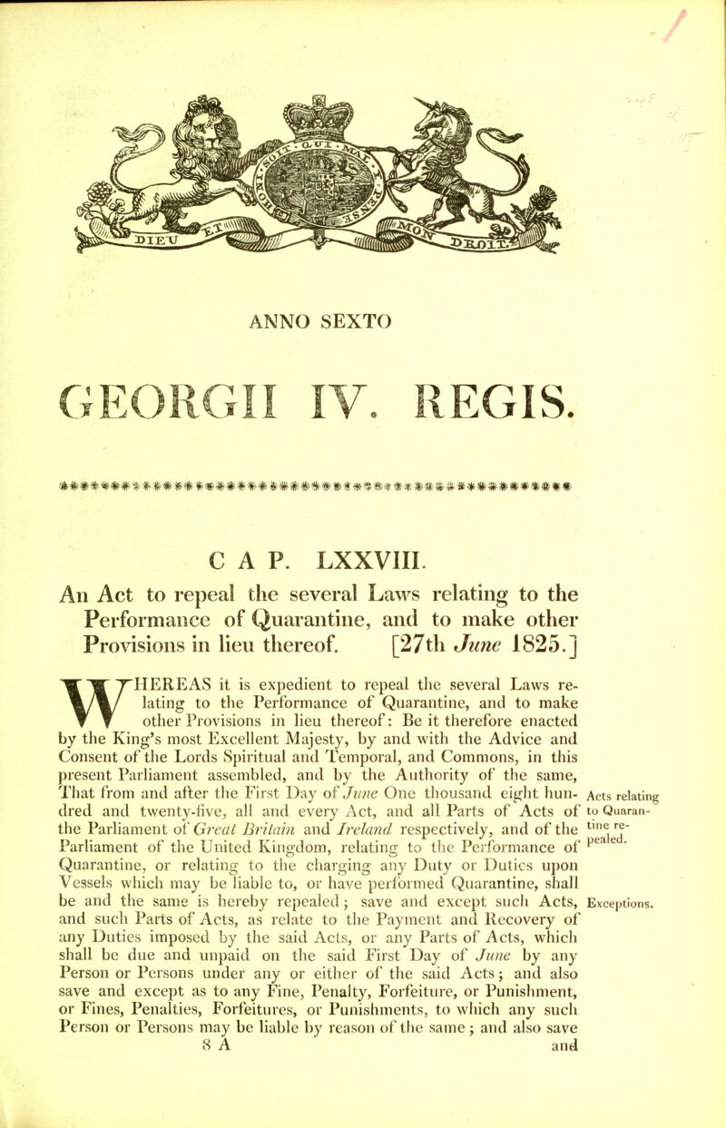 ANNO SEXTO GEORGII IV. REGIS. CAP. LXXVIII. An Act to repeal the several Laws relating to the Performance of Quarantine, and to make other Provisions in lieu thereof. [27th June 1825.] WHEREAS it is expedient to repeal the several Laws re- lating to the Performance of Quarantine, and to make other Provisions in lieu thereof: Be it therefore enacted by the King's most Excellent Majesty, by and with the Advice and Consent of the Lords Spiritual and Temporal, and Commons, in this present Parliament assembled, and by the Authority of the same, That from and after the First Day of June One thousand eight hun- Acts relating dred and twenty-five, all and every Act, and all Parts of Acts of to Quaran- the Parliament of Great Britain and Ireland respectively, and of the tlne re Parliament of the United Kingdom, relating to the Performance of pea e Quarantine, or relating to the charging any Duty or Duties upon Vessels which may be liable to, or have performed Quarantine, shall be and the same is hereby repealed; save and except such Acts, Exceptions, and such Parts of Acts, as relate to the Payment and Recovery of any Duties imposed by the said Acts, or any Parts of Acts, which shall be due and unpaid on the said First Day of June by any Person or Persons under any or either of the said Acts; and also save and except as to any Fine, Penalty, Forfeiture, or Punishment, or Fines, Penalties, Forfeitures, or Punishments, to which any such Person or Persons may be liable by reason of the same; and also save