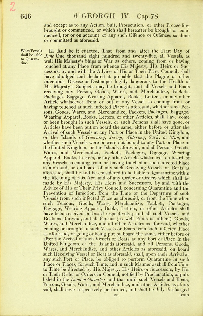 and except as to any Action, Suit, Prosecution, or other Proceeding brought or commenced, or which shall hereafter be brought or com- menced, for or on account of any such Offence or Offences so done or committed as aforesaid. What Vessels II. And be it enacted, That from and after the First Day of t^Quaran^16 ^me ^ne th°usand eight hundred and twenty-five, all Vessels, as tine.Uara well His Majesty's Ships of War as others, coming from or having touched at any Place from whence His Majesty, His Heirs or Suc- cessors, by and with the Advice of His or Their Privy Council, shall have adjudged and declared it probable that the Plague or other infectious Disease or Distemper highly dangerous to the Health of His Majesty's Subjects may be brought, and all Vessels and Boats receiving any Person, Goods, Wares, and Merchandize, Packets, Packages, Baggage, Wearing Apparel, Books, Letters, or any other Article whatsoever, from or out of any Vessel so coming from or having touched at such infected Place as aforesaid, whether such Per- sons, Goods, Wares, and Merchandize, Packets, Packages, Baggage, Wearing Apparel, Books, Letters, or other Articles, shall have come or been brought in such Vessels, or such Persons shall have gone, or Articles have been put on board the same, either before or after the Arrival of such Vessels at any Port or Place in the United Kingdom, or the Islands of Guernsey, Jersey, Alderney, SarJc, or Man, and whether such Vessels were or were not bound to any Port or Place in the United Kingdom, or the Islands aforesaid, and all Persons, Goods, Wares, and Merchandize, Packets, Packages, Baggage, Wearing Apparel, Books, Letters, or any other Article whatsoever on board of any Vessels so coming from or having touched at such infected Place as aforesaid, or on board of any such Receiving Vessels or Boats as aforesaid, shall be and be considered to be liable to Quarantine within the Meaning of this Act, and of any Order or Orders which shall be made by His Majesty, His Heirs and Successors, by and with the Advice of His or Their Privy Council, concerning Quarantine and the Prevention of Infection, from the Time of the Departure of such Vessels from such infected Place as aforesaid, or from the Time when such Persons, Goods, Wares, Merchandize, Packets, Packages, Baggage, Wearing Apparel, Books, Letters, or other Articles shall have been received on board respectively; and all such Vessels and Boats as aforesaid, and all Persons (as well Pilots as others), Goods, Wares, and Merchandize, and all other Articles as aforesaid, whether coming or brought in such Vessels or Boats from such infected Place as aforesaid, or going or being put on board the same, either before or after the Arrival of such Vessels or Boats at any Port or Place in the United Kingdom, or the Islands aforesaid, and all Persons, Goods, Wares, and Merchandize, and other Articles as aforesaid, on board such Receiving Vessel or Boat as aforesaid, shall, upon their Arrival at any such Port or Place, be obliged to perform Quarantine in such Place or Places, for such Time, and in such Manner as shall from Time to Time be directed by His Majesty, His Heirs or Successors, by His or Their Order or Orders in Council, notified by Proclamation, or pub- lished in the London Gazette; and that until such Vessels and Boats, Persons, Goods, Wares, and Merchandize, and other Articles as afore- said, shall have respectively performed, and shall be duly discharged 20 from