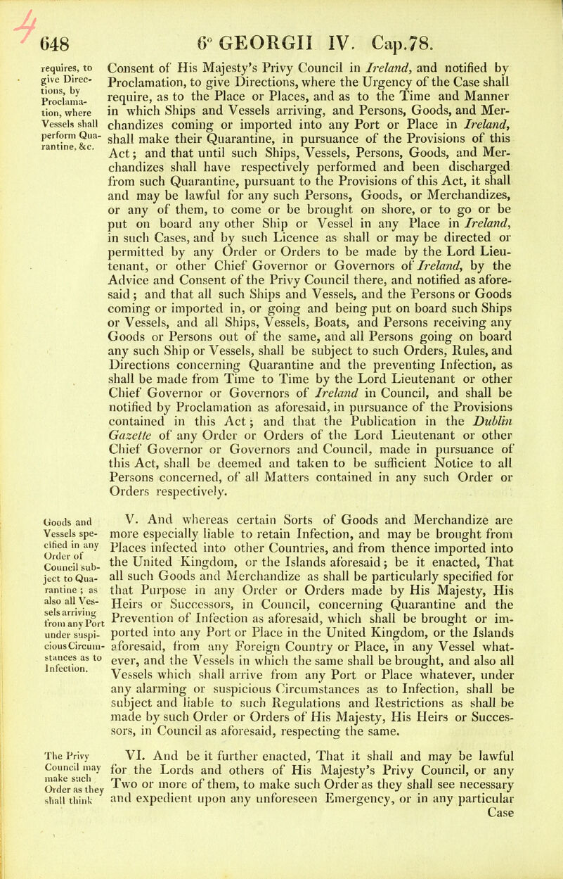 requires, to give Direc- tions, by Proclama- tion, where Vessels shall perform Qua- rantine, &c. Consent of His Majesty's Privy Council in Ireland, and notified by Proclamation, to give Directions, where the Urgency of the Case shall require, as to the Place or Places, and as to the Time and Manner in which Ships and Vessels arriving, and Persons, Goods, and Mer- chandizes coming or imported into any Port or Place in Ireland, shall make their Quarantine, in pursuance of the Provisions of this Act; and that until such Ships, Vessels, Persons, Goods, and Mer- chandizes shall have respectively performed and been discharged from such Quarantine, pursuant to the Provisions of this Act, it shall and may be lawful for any such Persons, Goods, or Merchandizes, or any of them, to come or be brought on shore, or to go or be put on board any other Ship or Vessel in any Place in Ireland, in such Cases, and by such Licence as shall or may be directed or permitted by any Order or Orders to be made by the Lord Lieu- tenant, or other Chief Governor or Governors of Ireland, by the Advice and Consent of the Privy Council there, and notified as afore- said ; and that all such Ships and Vessels, and the Persons or Goods coming or imported in, or going and being put on board such Ships or Vessels, and all Ships, Vessels, Boats, and Persons receiving any Goods or Persons out of the same, and all Persons going on board any such Ship or Vessels, shall be subject to such Orders, Rules, and Directions concerning Quarantine and the preventing Infection, as shall be made from Time to Time by the Lord Lieutenant or other Chief Governor or Governors of Ireland in Council, and shall be notified by Proclamation as aforesaid, in pursuance of the Provisions contained in this Act; and that the Publication in the Dublin Gazette of any Order or Orders of the Lord Lieutenant or other Chief Governor or Governors and Council, made in pursuance of this Act, shall be deemed and taken to be sufficient Notice to all Persons concerned, of all Matters contained in any such Order or Orders respectively. V. And whereas certain Sorts of Goods and Merchandize are more especially liable to retain Infection, and may be brought from Places infected into other Countries, and from thence imported into the United Kingdom, or the Islands aforesaid; be it enacted, That all such Goods and Merchandize as shall be particularly specified for that Purpose in any Order or Orders made by His Majesty, His Heirs or Successors, in Council, concerning Quarantine and the Prevention of Infection as aforesaid, which shall be brought or im- ported into any Port or Place in the United Kingdom, or the Islands aforesaid, from any Foreign Country or Place, in any Vessel what- ever, and the Vessels in which the same shall be brought, and also all Vessels which shall arrive from any Port or Place whatever, under any alarming or suspicious Circumstances as to Infection, shall be subject and liable to such Regulations and Restrictions as shall be made by such Order or Orders of His Majesty, His Heirs or Succes- sors, in Council as aforesaid, respecting the same. The Privy VI. And be it further enacted, That it shall and may be lawful CakeC'iiTiay *01 ^or^s anc* ot'iers 01 His Majesty's Privy Council, or any OrVerasCthey ^w0 01 more °f them, to make such Order as they shall see necessary shall think and expedient upon any unforeseen Emergency, or in any particular Case Goods and Vessels spe- cified in any Order of Council sub- ject to Qua- rantine ; as also all Ves- sels arriving from any Port under suspi- cious Circum- stances as to Infection.