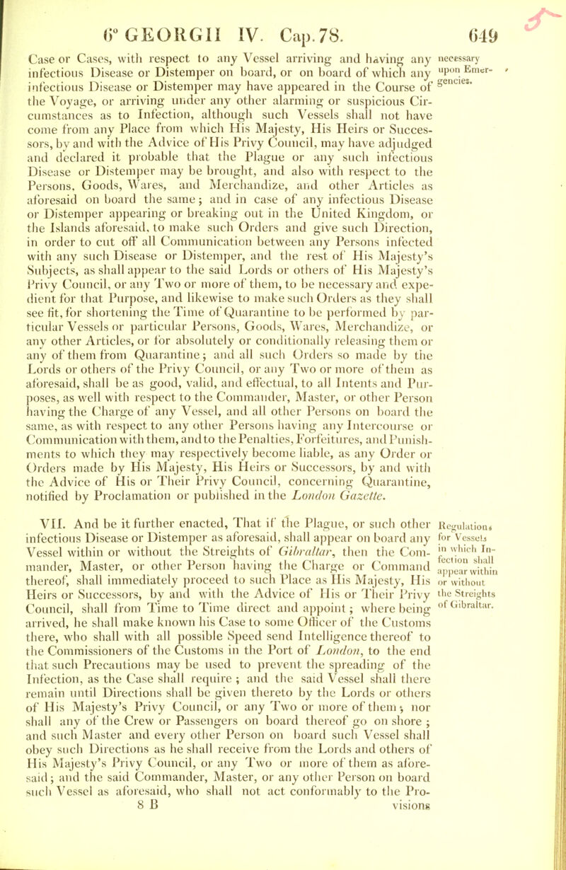 Case or Cases, with respect to any Vessel arriving and having any necessary infectious Disease or Distemper on board, or on board of which any llPon. Emcr_ infectious Disease or Distemper may have appeared in the Course of §encies* the Voyage, or arriving under any other alarming or suspicious Cir- cumstances as to Infection, although such Vessels shall not have come from any Place from which His Majesty, His Heirs or Succes- sors, by and with the Advice of His Privy Council, may have adjudged and declared it probable that the Plague or any such infectious Disease or Distemper may be brought, and also with respect to the Persons, Goods, Wares, and Merchandize, and other Articles as aforesaid on board the same; and in case of any infectious Disease or Distemper appearing or breaking out in the United Kingdom, or the Islands aforesaid, to make such Orders and give such Direction, in order to cut off all Communication between any Persons infected with any such Disease or Distemper, and the rest of His Majesty's Subjects, as shall appear to the said Lords or others of His Majesty's Privy Council, or any Two or more of them, to be necessary and expe- dient for that Purpose, and likewise to make such Orders as they shall see fit, for shortening the Time of Quarantine to be performed by par- ticular Vessels or particular Persons, Goods, Wares, Merchandize, or any other Articles, or for absolutely or conditionally releasing them or any of them from Quarantine; and all such Orders so made by the Lords or others of the Privy Council, or any Two or more of them as aforesaid, shall be as good, valid, and effectual, to all Intents and Pur- poses, as well with respect to the Commander, Master, or other Person having the Charge of any Vessel, and all other Persons on board the same, as with respect to any other Persons having any Intercourse or Communication with them, and to the Penalties, Forfeitures, and Punish- ments to which they may respectively become liable, as any Order or Orders made by His Majesty, His Heirs or Successors, by and with the Advice of His or Their Privy Council, concerning Quarantine, notified by Proclamation or published in the London Gazette. VII. And be it further enacted, That if the Plague, or such other infectious Disease or Distemper as aforesaid, shall appear on board any Vessel within or without the Streights of Gibraltar, then the Com- mander, Master, or other Person having the Charge or Command thereof, shall immediately proceed to such Place as His Majesty, His Heirs or Successors, by and with the Advice of His or Their Privy Council, shall from Time to Time direct and appoint; where being arrived, he shall make known his Case to some Officer of the Customs there, who shall with all possible Speed send Intelligence thereof to the Commissioners of the Customs in the Port of London, to the end that such Precautions may be used to prevent the spreading of the Infection, as the Case shall require ; and the said Vessel shall there remain until Directions shall be given thereto by the Lords or others of His Majesty's Privy Council, or any Two or more of them % nor shall any of the Crew or Passengers on board thereof go on shore ; and such Master and every other Person on board such Vessel shall obey such Directions as he shall receive from the Lords and others of His Majesty's Privy Council, or any Two or more of them as afore- said; and the said Commander, Master, or any other Person on board who shall not act conformably to the Pro- B visions Regulation* for Vessel in which In- fection shall appear within or without the Streights of Gibraltar. such Vessel as aforesaid, who shall