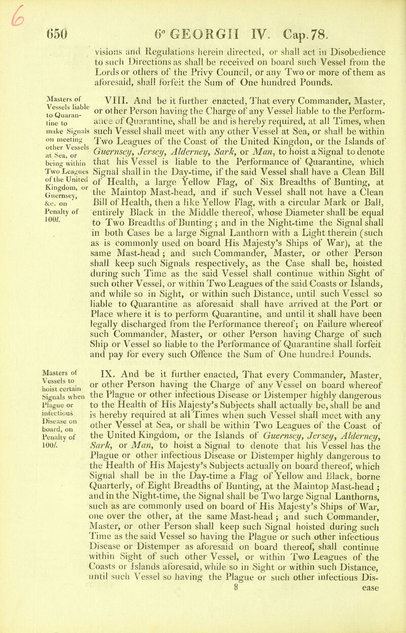 Masters of Vessels liable to Quaran- tine to make Signals on meeting other Vessels at Sea, or being within Two Leagues of the United Kingdom, or Guernsey, &e. on Penalty of 100/. Masters of Vessels to hoist certain Signals when I'lague or infectious Disease on board, on Penalty of 100/. visions and Regulations herein directed, or shall act in Disobedience to such Directions as shall be received on board such Vessel from the Lords or others of the Privy Council, or any Two or more of them as aforesaid, shall forfeit the Sum of One hundred Pounds. VIII. And be it further enacted, That every Commander, Master, or other Person having the Charge of any Vessel liable to the Perform- ance of Quarantine, shall be and is hereby required, at all Times, when such Vessel shall meet with any other Vessel at Sea, or shall be within Two Leagues of the Coast of the United Kingdon, or the Islands of Guernsey, Jersey, Aldemey, Sark, or Man, to hoist a Signal to denote that his Vessel is liable to the Performance of Quarantine, which Signal shall in the Day-time, if the said Vessel shall have a Clean Bill of Health, a large Yellow Flag, of Six Breadths of Bunting, at the Maintop Mast-head, and if such Vessel shall not have a Clean Bill of Health, then a like Yellow Flag, with a circular Mark or Ball, entirely Black in the Middle thereof, whose Diameter shall be equal to Two Breadths of Bunting ; and in the Night-time the Signal shall in both Cases be a large Signal Lanthorn with a Light therein (such as is commonly used on board His Majesty's Ships of War), at the same Mast-head; and such Commander, Master, or other Person shall keep such Signals respectively, as the Case shall be, hoisted during such Time as the said Vessel shall continue within Sight of such other Vessel, or within Two Leagues of the said Coasts or Islands, and while so in Sight, or within such Distance, until such Vessel so liable to Quarantine as aforesaid shall have arrived at the Port or Place where it is to perform Quarantine, and until it shall have been legally discharged from the Performance thereof; on Failure whereof such Commander, Master, or other Person having Charge of such Ship or Vessel so liable to the Performance of Quarantine shall forfeit and pay for every such Offence the Sum of One hundred Pounds. IX. And be it further enacted, That every Commander, Master, or other Person having the Charge of any Vessel on board whereof the Plague or other infectious Disease or Distemper highly dangerous to the Health of Llis Majesty's Subjects shall actually be, shall be and is hereby required at all Times when such Vessel shall meet with any other Vessel at Sea, or shall be within Two Leagues of the Coast of the United Kingdom, or the Islands of Guernsey, Jersey, Aldemey, Sark, or Man, to hoist a Signal to denote that his Vessel has the Plague or other infectious Disease or Distemper highly dangerous to the Health of His Majesty's Subjects actually on board thereof; which Signal shall be in the Day-time a Flag of Yellow and Black, borne Quarterly, of Eight Breadths of Bunting, at the Maintop Mast-head ; and in the Night-time, the Signal shall be Two large Signal Lanthorns, such as are commonly used on board of His Majesty's Ships of War, one over the other, at the same Mast-head; and such Commander, Master, or other Person shall keep such Signal hoisted during such Time as the said Vessel so having the Plague or such other infectious Disease or Distemper as aforesaid on board thereof, shall continue within Sight of such other Vessel, or within Two Leagues of the Coasts or Islands aforesaid, while so in Sight or within such Distance, until such Vessel so having the Plague or such other infectious Dis- 8 ease
