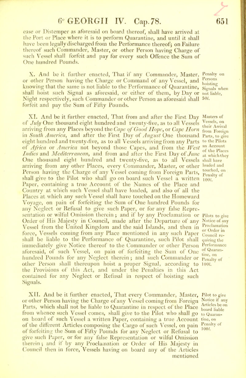 ease or Distemper as aforesaid on board thereof, shall have arrived at the Port or Place where it is to perform Quarantine, and until it shall have been legally discharged from the Performance thereof; on Failure thereof such Commander, Master, or other Person having Charge of such Vessel shall forfeit and pay for every such Offence the Sum of One hundred Pounds. X. And be it further enacted, That if any Commander, Master, Penalty on or other Person having the Charge or Command of any Vessel, and ^eFs°ns knowing that the same is not liable to the Performance of Quarantine, signals'when shall hoist such Signal as aforesaid, or either of them, by Day or not liable, Night respectively, such Commander or other Person as aforesaid shall 5W- forfeit and pay the Sum of Fifty Pounds. Masters of Vessels, on their Arrival from Foreign Parts, to give to the Pilots an Account of the Places at which they shall have loaded and touched, on Penalty of 1001. XI. And be it further enacted, That from and after the First Day of July One thousand eight hundred and twenty-five, as to all Vessels arriving from any Places beyond the Cape of Good Hope, or Cape Horn in South America, and after the First Day of August One thousand eight hundred and twenty-five, as to all Vessels arriving from any Parts of Africa or America not beyond those Capes, and from the West Indies and Mediterranean, and from and after the First Day of June One thousand eight hundred and twenty-five, as to all Vessels arriving from any other Places, every Commander, Master, or other Person having the Charge of any Vessel coming from Foreign Parts, shall give to the Pilot who shall go on board such Vessel a written Paper, containing a true Account of the Names of the Place and Country at which such Vessel shall have loaded, and also of all the Places at which any such Vessel shall have touched on the Homeward Voyage, on pain of forfeiting the Sum of One hundred Pounds for any Neglect or Refusal to give such Paper, or for any false Repre- sentation or wilful Omission therein; and if by any Proclamation or Order of His Majesty in Council, made after tne Departure of any Vessel from the United Kingdom and the said Islands, and then in force, Vessels coming from any Place mentioned in any such Paper shall be liable to the Performance of Quarantine, such Pilot shall immediately give Notice thereof to the Commander or other Person aforesaid, of such Vessel, on pain of forfeiting the Sum of One hundred Pounds for any Neglect therein; and such Commander or other Person shall thereupon hoist a proper Signal, according to the Provisions of this Act, and under the Penalties in this Act contained for any Neglect or Refusal in respect of hoisting such Signals. XII. And be it further enacted, That every Commander, Master, Pilot to give or other Person having the Charge of any Vessel coming from Foreign N°t'ce lf any Parts, which shall not be liable to Quarantine in respect of the Place boardliaWe from whence such Vessel comes, shall give to the Pilot who shall go to Quaran- on board of such Vessel a written Paper, containing a true Account tine, on of the different Articles composing the Cargo of such Vessel, on pain Penalty of of forfeiting the Sum of Fifty Pounds for any Neglect or Refusal to give such Paper, or for any false Representation or wilful Omission therein; and if by any Proclamation or Order of His Majesty in Council then in force, Vessels having on board any of the Articles mentioned Pilots to give Notice of any Proclamation or Order in Council re- quiring the Performance of Quaran- tine, on Penalty of 100/.