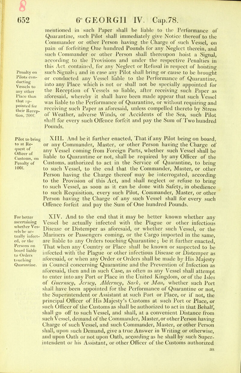 652 Penalty on Pilots con- ducting Vessels to any other Place than that iip- pointecl for their Recep- tion, 2001. Pilot to bring to at Re- quest of Officer of Customs, on Penalty of 100/. For better ascertaining whether Ves- sels be ac- tually infect- ed, or the Persons on board liable to Orders touching Quarantine. 6° GEORGII IV. Cap.78. mentioned in such Paper shall be liable to the Performance of Quarantine, such Pilot shall immediately give Notice thereof to the Commander or other Person having the Charge of such Vessel, on pain of forfeiting One hundred Pounds for any Neglect therein, and such Commander or other Person shall thereupon hoist a Signal, according to the Provisions and under the respective Penalties in this Act contained, for any Neglect or Refusal in respect of hoisting such Signals; and in case any Pilot shall bring or cause to be brought or conducted any Vessel liable to the Performance of Quarantine, into any Place which is not or shall not be specially appointed for the Reception of Vessels so liable, after receiving such Paper as aforesaid, whereby it shall have been made appear that such Vessel was liable to the Performance of Quarantine, or without requiring and receiving such Paper as aforesaid, unless compelled thereto by Stress of Weather, adverse Winds, or Accidents of the Sea, such Pilot shall for every such Offence forfeit and pay the Sum of Two hundred Pounds. XIII. And be it further enacted, That if any Pilot being on board, or any Commander, Master, or other Person having the Charge of any Vessel coming from Foreign Parts, whether such Vessel shall be liable to Quarantine or not, shall be required by any Officer of the Customs, authorized to act in the Service of Quarantine, to bring to such Vessel, to the end that the Commander, Master, or other Person having the Charge thereof may be interrogated, according to the Provision of this Act, and shall neglect or refuse to bring to such Vessel, as soon as it can be done with Safety, in obedience to such Requisition, every such Pilot, Commander, Master, or other Person having the Charge of any such Vessel shall for every such Offence forfeit and pay the Sum of One hundred Pounds. XIV. And to the end that it may be better known whether any Vessel be actually infected with the Plague or other infectious Disease or Distemper as aforesaid, or whether such Vessel, or the Mariners or Passengers coming, or the Cargo imported in the same, are liable to any Orders touching Quarantine ; be it further enacted, That when any Country or Place shall be known or suspected to be infected with the Plague or other infectious Disease or Distemper as aforesaid, or when any Order or Orders shall be made by His Majesty in Council concerning Quarantine and the Prevention of Infection as aforesaid, then and in such Case, as often as any Vessel shall attempt to enter into any Port or Place in the United Kingdom, or of the Isles of Guernsey, Jersey, Alderney, Sark, or Man, whether such Port shall have been appointed for the Performance of Quarantine or not, the Superintendent or Assistant at such Port or Place, or if not, the principal Officer of His Majesty's Customs at such Port or Place, or such Officer of the Customs as shall be authorized to act in that Behalf^ shall go off to such Vessel, and shall, at a convenient Distance from such Vessel, demand of the Commander, Master, or other Person having Charge of such Vessel, and such Commander, Master, or other Person shall, upon such Demand, give a true Answer in Writing or otherwise, and upon Oath or not upon Oath, according as he shall by such Super- intendent or his Assistant, or other Officer of the Customs authorized as