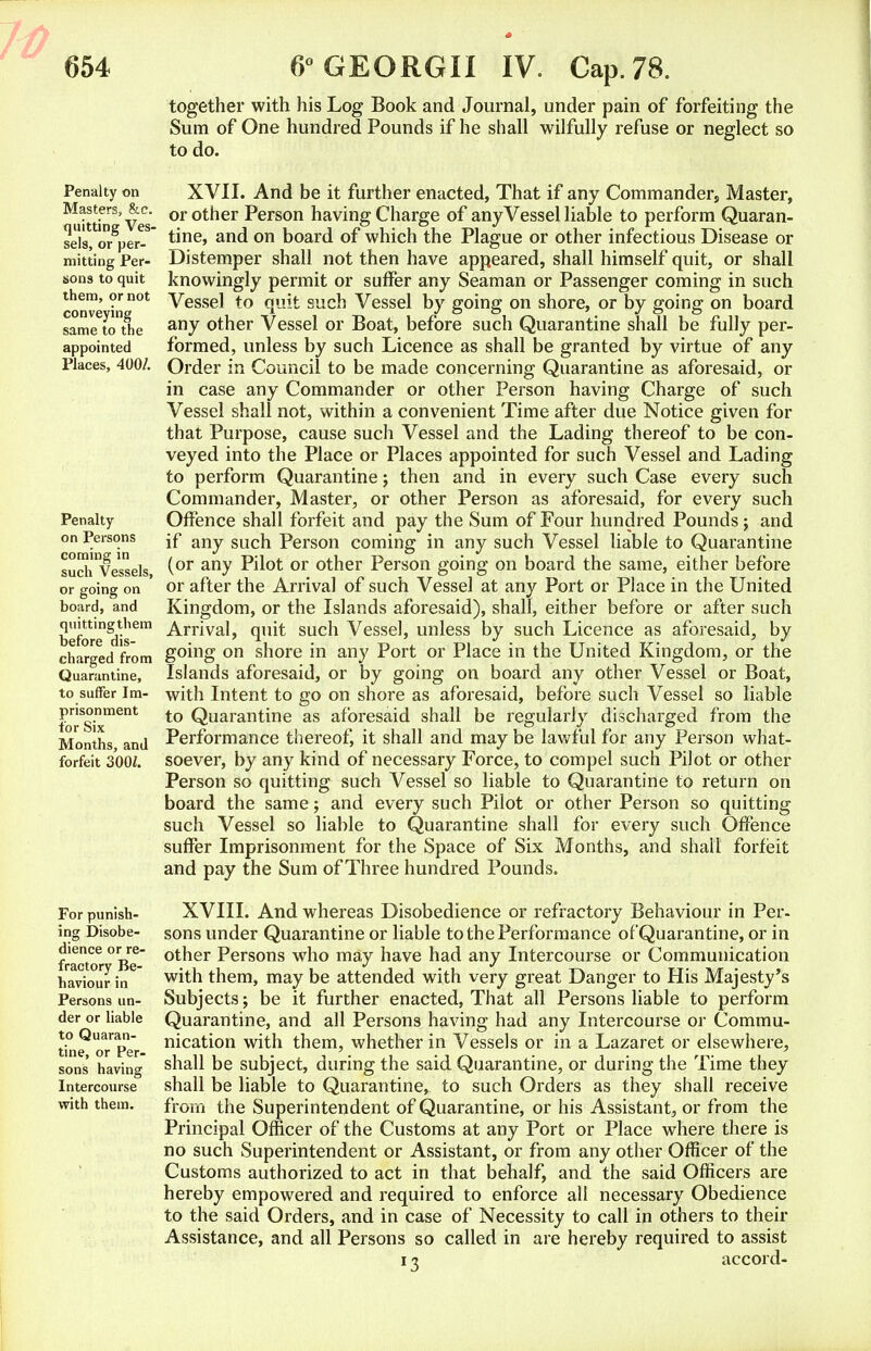 together with his Log Book and Journal, under pain of forfeiting the Sum of One hundred Pounds if he shall wilfully refuse or neglect so to do. Penalty on Masters, &e. quitting Ves- sels, or per- mitting Per- sons to quit them, or not conveying same to the appointed Places, 400/. Penalty on Persons coming in such Vessels, or going on board, and quittingthem before dis- charged from Quarantine, to suffer Im- prisonment for Six Months, and forfeit 300Z. For punish- ing Disobe- dience or re- fractory Be- haviour in Persons un- der or liable to Quaran- tine, or Per- sons having Intercourse with them. XVII. And be it further enacted, That if any Commander, Master, or other Person having Charge of any Vessel liable to perform Quaran- tine, and on board of which the Plague or other infectious Disease or Distemper shall not then have appeared, shall himself quit, or shall knowingly permit or suffer any Seaman or Passenger coming in such Vessel to quit such Vessel by going on shore, or by going on board any other Vessel or Boat, before such Quarantine shall be fully per- formed, unless by such Licence as shall be granted by virtue of any Order in Council to be made concerning Quarantine as aforesaid, or in case any Commander or other Person having Charge of such Vessel shall not, within a convenient Time after due Notice given for that Purpose, cause such Vessel and the Lading thereof to be con- veyed into the Place or Places appointed for such Vessel and Lading to perform Quarantine; then and in every such Case every such Commander, Master, or other Person as aforesaid, for every such Offence shall forfeit and pay the Sum of Four hundred Pounds; and if any such Person coming in any such Vessel liable to Quarantine (or any Pilot or other Person going on board the same, either before or after the Arrival of such Vessel at any Port or Place in the United Kingdom, or the Islands aforesaid), shall, either before or after such Arrival, quit such Vessel, unless by such Licence as aforesaid, by going on shore in any Port or Place in the United Kingdom, or the Islands aforesaid, or by going on board any other Vessel or Boat, with Intent to go on shore as aforesaid, before such Vessel so liable to Quarantine as aforesaid shall be regularly discharged from the Performance thereof, it shall and may be lawful for any Person what- soever, by any kind of necessary Force, to compel such Pilot or other Person so quitting such Vessel so liable to Quarantine to return on board the same; and every such Pilot or other Person so quitting such Vessel so liable to Quarantine shall for every such Offence suffer Imprisonment for the Space of Six Months, and shall forfeit and pay the Sum of Three hundred Pounds. XVIII. And whereas Disobedience or refractory Behaviour in Per- sons under Quarantine or liable to the Performance of Quarantine, or in other Persons who may have had any Intercourse or Communication with them, may be attended with very great Danger to His Majesty's Subjects; be it further enacted, That all Persons liable to perform Quarantine, and all Persons having had any Intercourse or Commu- nication with them, whether in Vessels or in a Lazaret or elsewhere, shall be subject, during the said Quarantine, or during the Time they shall be liable to Quarantine, to such Orders as they shall receive from the Superintendent of Quarantine, or his Assistant, or from the Principal Officer of the Customs at any Port or Place where there is no such Superintendent or Assistant, or from any other Officer of the Customs authorized to act in that behalf, and the said Officers are hereby empowered and required to enforce all necessary Obedience to the said Orders, and in case of Necessity to call in others to their Assistance, and all Persons so called in are hereby required to assist 13 accord-