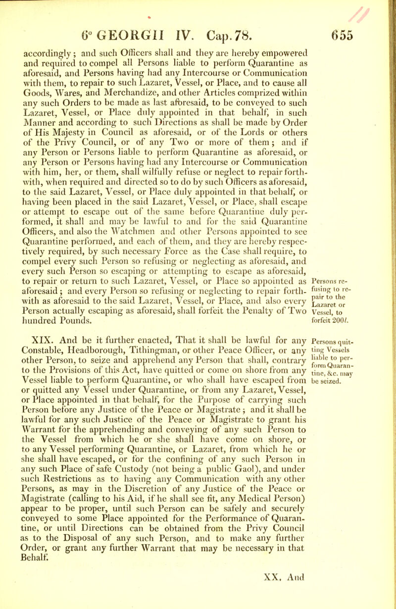 accordingly; and such Officers shall and they are hereby empowered and required to compel all Persons liable to perform Quarantine as aforesaid, and Persons having had any Intercourse or Communication with them, to repair to such Lazaret, Vessel, or Place, and to cause all Goods, Wares, and Merchandize, and other Articles comprized within any such Orders to be made as last aforesaid, to be conveyed to such Lazaret, Vessel, or Place duly appointed in that behalf, in such Manner and according to such Directions as shall be made by Order of His Majesty in Council as aforesaid, or of the Lords or others of the Privy Council, or of any Two or more of them; and if any Person or Persons liable to perform Quarantine as aforesaid, or any Person or Persons having had any Intercourse or Communication with him, her, or them, shall wilfully refuse or neglect to repair forth- with, when required and directed so to do by such Officers as aforesaid, to the said Lazaret, Vessel, or Place duly appointed in that behalf, or having been placed in the said Lazaret, Vessel, or Place, shall escape or attempt to escape out of the same before Quarantine duly per- formed, it shall and may be lawful to and for the said Quarantine Officers, and also the Watchmen and other Persons appointed to see Quarantine performed, and each of them, and they are hereby respec- tively required, by such necessary Force as the Case shall require, to compel every such Person so refusing or neglecting as aforesaid, and every such Person so escaping or attempting to escape as aforesaid, to repair or return to such Lazaret, Vessel, or Place so appointed as Persons re- aforesaid ; and every Person so refusing or neglecting to repair forth- flls.mK ,0 re- with as aforesaid to the said Lazaret, Vessel, or Place, and also every Lazaret or Person actually escaping as aforesaid, shall forfeit the Penalty of Two Vessel, to hundred Pounds. forfeit 200/. XIX. And be it further enacted, That it shall be lawful for any Persons quit- Constable, Headborough, Tithingman, or other Peace Officer, or any ting Vessels other Person, to seize and apprehend any Person that shall, contrary ^^q^^ to the Provisions of this Act, have quitted or come on shore from any tjnC) &c ma~ Vessel liable to perform Quarantine, or who shall have escaped from be seized, or quitted any Vessel under Quarantine, or from any Lazaret, Vessel, or Place appointed in that behalf, for the Purpose of carrying such Person before any Justice of the Peace or Magistrate ; and it shall be lawful for any such Justice of the Peace or Magistrate to grant his Warrant for the apprehending and conveying of any such Person to the Vessel from which he or she shall have come on shore, or to any Vessel performing Quarantine, or Lazaret, from which he or she shall have escaped, or for the confining of any such Person in any such Place of safe Custody (not being a public Gaol), and under such Restrictions as to having any Communication with any other Persons, as may in the Discretion of any Justice of the Peace or Magistrate (calling to his Aid, if he shall see fit, any Medical Person) appear to be proper, until such Person can be safely and securely conveyed to some Place appointed for the Performance of Quaran- tine, or until Directions can be obtained from the Privy Council as to the Disposal of any such Person, and to make any further Order, or grant any further Warrant that may be necessary in that Behalf XX, And