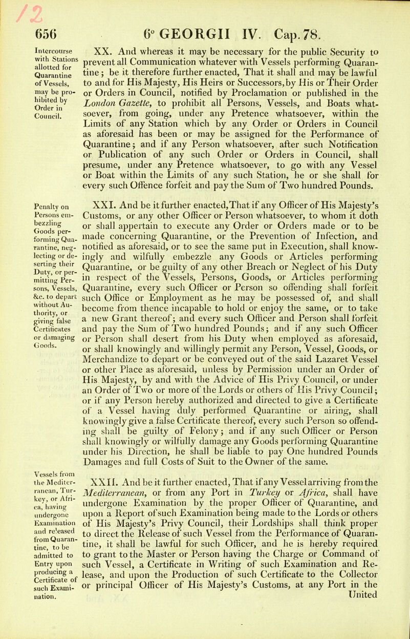 /z 656 Intercourse with Stations allotted for Quarantine of Vessels, may be pro- hibited by Order in Council. Penalty on Persons em- bezzling Goods per- forming Qua- rantine, neg- lecting or de- serting their Duty, or per- mitting Per- sons, Vessels, &c. to depart without Au- thority, or giving false Certificates or damaging Goods. Vessels from the Mediter- ranean, Tur- key, or Afri- ca, having undergone Examination and released from Quaran- tine, to be admitted to Entry upon producing a Certificate of such Exami- nation. 6° GEORGII IV. Cap. 78. XX. And whereas it may be necessary for the public Security to prevent all Communication whatever with Vessels performing Quaran- tine ; be it therefore further enacted, That it shall and may be lawful to and for His Majesty, His Heirs or Successors,by His or Their Order or Orders in Council, notified by Proclamation or published in the London Gazette, to prohibit all Persons, Vessels, and Boats what- soever, from going, under any Pretence whatsoever, within the Limits of any Station which by any Order or Orders in Council as aforesaid has been or may be assigned for the Performance of Quarantine; and if any Person whatsoever, after such Notification or Publication of any such Order or Orders in Council, shall presume, under any Pretence whatsoever, to go with any Vessel or Boat within the Limits of any such Station, he or she shall for every such Offence forfeit and pay the Sum of Two hundred Pounds. XXL And be it further enacted,That if any Officer of His Majesty's Customs, or any other Officer or Person whatsoever, to whom it doth or shall appertain to execute any Order or Orders made or to be made concerning Quarantine, or the Prevention of Infection, and notified as aforesaid, or to see the same put in Execution, shall know- ingly and wilfully embezzle any Goods or Articles performing Quarantine, or be guilty of any other Breach or Neglect of his Duty in respect of the Vessels, Persons, Goods, or Articles performing Quarantine, every such Officer or Person so offending shall forfeit such Office or Employment as he may be possessed of, and shall become from thence incapable to hold or enjoy the same, or to take a new Grant thereof; and every such Officer and Person shall forfeit and pay the Sum of Two hundred Pounds; and if any such Officer or Person shall desert from his Duty when employed as aforesaid, or shall knowingly and willingly permit any Person, Vessel, Goods, or Merchandize to depart or be conveyed out of the said Lazaret Vessel or other Place as aforesaid, unless by Permission under an Order of His Majesty, by and with the Advice of His Privy Council, or under an Order of Two or more of the Lords or others of His Privy Council; or if any Person hereby authorized and directed to give a Certificate of a Vessel having duly performed Quarantine or airing, shall knowingly give a false Certificate thereof, every such Person so offend- ing shall be guilty of Felony; and if any such Officer or Person shall knowingly or wilfully damage any Goods performing Quarantine under his Direction, he shall be liable to pay One hundred Pounds Damages and full Costs of Suit to the Owner of the same. XXII. And be it further enacted, That if any Vessel arriving from the Mediterranean, or from any Port in Turkey or Africa, shall have undergone Examination by the proper Officer of Quarantine, and upon a Report of such Examination being made to the Lords or others of His Majesty's Privy Council, their Lordships shall think proper to direct the Release of such Vessel from the Performance of Quaran- tine, it shall be lawful for such Officer, and he is hereby required to grant to the Master or Person having the Charge or Command of such Vessel, a Certificate in Writing of such Examination and Re- lease, and upon the Production of such Certificate to the Collector or principal Officer of His Majesty's Customs, at any Port in the United