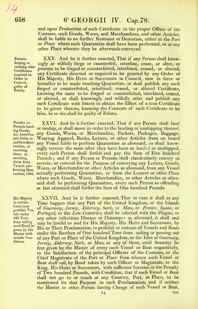 lb G58 Persons forging or uttering false Certificates required by Order in Council, guilty of Felony. Penalty on Persons land- ing Goods, &c. from Ves- sels liable to perform Qua- rantine, or receiving them, or secreting them from Vessels per- forming Qua- rantine, J OOi. His Majesty in certain Cases may prohibit Ves- sels under 100 Tons from sailing until Bond be given by the Master with certain Con- ditions. 6° GEORGII IV. Cap.78. and upon Production of such Certificate to the proper Officer of the Customs, such Goods, Wares, and Merchandizes, and other Articles, shall be liable to no further Restraint or Detention, either at the Port or Place where such Quarantine shall have been performed, or at any other Place whereto they be afterwards conveyed. XXV. And be it further enacted, That if any Person shall know- ingly or wilfully forge or counterfeit, interline, erase, or alter, or procure to be forged or counterfeited, interlined, erased, or altered, any Certificate directed or required to be granted by any Order of His Majesty, His Heirs or Successors in Council, now in force or hereafter to be made touching Quarantine, or shall publish any such forged or counterfeited, interlined, erased, or altered Certificate, knowing the same to be forged or counterfeited, interlined, erased, or altered, or shall knowingly and wilfully utter and publish any such Certificate with Intent to obtain the Effect of a true Certificate to be given thereto, knowing the Contents of such Certificate to be false, he or she shall be guilty of Felony. XXVI. And be it further enacted, That if any Person shall land or unship, or shall move in order to the landing or unshipping thereof, any Goods, Wares, or Merchandize, Packets, Packages, Baggage, Wearing Apparel, Books, Letters, or other Articles from on board any Vessel liable to perform Quarantine as aforesaid, or shall know- ingly receive the same after they have been so landed or unshipped, every such Person shall forfeit and pay the Sum of Five hundred Pounds j and if any Person or Persons shall clandestinely convey or secrete, or conceal for the Purpose of conveying any Letters, Goods, Wares, or Merchandize or other Articles as aforesaid, from any Vessel actually performing Quarantine, or from the Lazaret or other Place where such Goods, Wares, Merchandize, or other Articles as afore- said shall be performing Quarantine, every such Person so offending as last aforesaid shall forfeit the Sum of One hundred Pounds. XXVII. And be it further enacted, That in case it shall at any Time happen that any Part of the United Kingdom, or the Islands of Guernsey, Jersey, Alderney, Sark, or Man, or France, Spain, or Portugal, or the Low Countries, shall be infected with the Plague, or any other infectious Disease or Distemper as aforesaid, it shall and may be lawful to and for His Majesty, His Heirs and Successors, by His or Their Proclamation, to prohibit or restrain all Vessels and Boats under the Burthen of One hundred Tons from sailing or passing out of any Port or Place of the United Kingdom, or the Isles of Guernsey, Jersey, Alderney, Sark, or Man, or any of them, until Security be first given by the Master of every such Vessel or Boat respectively, to the Satisfaction of the principal Officers of the Customs, or the Chief Magistrate of the Port or Place from whence such Vessel or Boat shall sail, by Bond taken by such Officer or Magistrate, to the King, His Heirs or Successors, with sufficient Sureties in the Penalty of Two hundred Pounds, with Condition, that if such Vessel or Boat shall not go to or touch at any Country, Port, or Place, to be mentioned for that Purpose in such Proclamation, and if neither the Master or other Person having Charge of such Vessel or Boat,