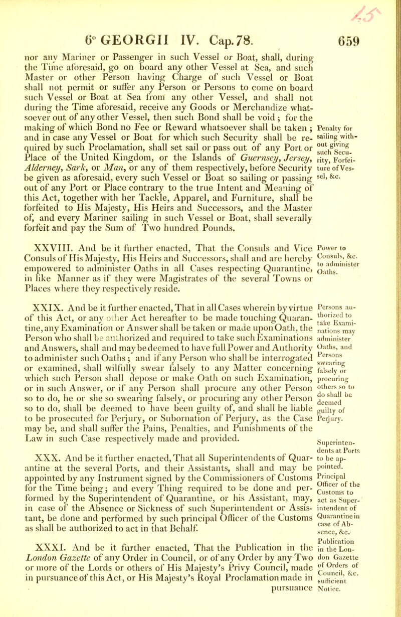 nor any Mariner or Passenger in such Vessel or Boat, shall, during the Time aforesaid, go on board any other Vessel at Sea, and such Master or other Person having Charge of such Vessel or Boat shall not permit or suffer any Person or Persons to come on board such Vessel or Boat at Sea from any other Vessel, and shall not during the Time aforesaid, receive any Goods or Merchandize what- soever out of any other Vessel, then such Bond shall be void ; for the making of which Bond no Fee or Reward whatsoever shall be taken ; Penalty for and in case any Vessel or Boat for which such Security shall be re- sailing with- quired by such Proclamation, shall set sail or pass out of any Port or g„^f g1^ Place of the United Kingdom, or the Islands of Guernsey, Jersey, rity, Forfei- Alderney, Sark, or Man, or any of them respectively, before Security ture of Ves- be given as aforesaid, every such Vessel or Boat so sailing or passing sel»&c- out of any Port or Place contrary to the true Intent and Meaning of this Act, together with her Tackle, Apparel, and Furniture, shall be forfeited to His Majesty, His Heirs and Successors, and the Master of, and every Mariner sailing in such Vessel or Boat, shall severally forfeit and pay the Sum of Two hundred Pounds. XXVIIL And be it further enacted, That the Consuls and Vice Power to Consuls of His Majesty, His Heirs and Successors, shall and are hereby Consuls, &c. empowered to administer Oaths in all Cases respecting Quarantine, oaths!'8 in like Manner as if they were Magistrates of the several Towns or Places where they respectively reside. XXIX. And be it further enacted, That in all Cases wherein by virtue Persons au- of this Act, or any other Act hereafter to be made touching Quaran- ^ke Exami tine, any Examination or Answer shall be taken or made upon Oath, the nations mav Person who shall be authorized and required to take such Examinations administer and Answers, shall and may be deemed to have full Power and Authority Oaths, and to administer such Oaths; and if any Person who shall be interrogated Persons or examined, shall wilfully swear falsely to any Matter concerning faiseiy which such Person shall depose or make Oath on such Examination, procuring or in such Answer, or if any Person shall procure any other Person others so to so to do, he or she so swearing falsely, or procuring any other Person defied ^ so to do, shall be deemed to have been guilty of, and shall be liable guilty 0f to be prosecuted for Perjury, or Subornation of Perjury, as the Case Perjury, may be, and shall suffer the Pains, Penalties, and Punishments of the Law in such Case respectively made and provided. Superinten- dents at Ports XXX. And be it further enacted, That all Superintendents of Quar- to be ap- antine at the several Ports, and their Assistants, shall and may be pointed, appointed by any Instrument signed by the Commissioners of Customs Pr'nclPal for the Time being; and every Thing required to be done and per- Cusjom°ftohe formed by the Superintendent of Quarantine, or his Assistant, may, act as Super- in case of the Absence or Sickness of such Superintendent or Assis- intendent of tant, be done and performed by such principal Officer of the Customs Q^ail™*ln as shall be authorized to act in that Behalf. tTnce, &c.~ XXXI. And be it further enacted, That the Publication in the m theLon London Gazette of any Order in Council, or of any Order by any Two don Gazette or more of the Lords or others of His Majesty's Privy Council, made q®^™^* in pursuance of this Act, or His Majesty's Royal Proclamation made in suffiien't °' pursuance Notice.