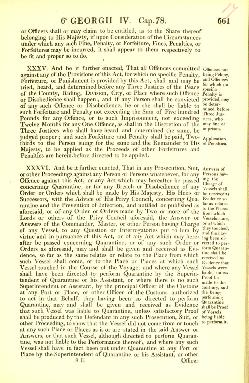 or Officers shall or may claim to be entitled, as to the Share thereof belonging to His Majesty, if upon Consideration of the Circumstances under which any such Fine, Penalty, or Forfeiture, Fines, Penalties, or Forfeitures may be incurred, it shall appear to them respectively to be fit and proper so to do. XXXV. And be it further enacted, That all Offences committed offences not against any of the Provisions of this Act, for which no specific Penalty, being Felony, Forfeiture, or Punishment is provided by this Act, shall and may be *nd Offences tried, heard, and determined before any Three Justices of the Peace ^ed^c ° of the County, Riding, Division, City, or Place where such Offence Penalty is or Disobedience shall happen; and if any Person shall be convicted provided,may of any such Offence or Disobedience, he or she shall be liable to me;Ifee{[ebefore such Forfeiture and Penalty not exceeding the Sum of Five hundred -™hee juS_°re Pounds for any Offence, or to such Imprisonment, not exceeding tices, who Twelve Months for any One Offence, as shall in the Discretion of the may .fir>e <>r Three Justices who shall have heard and determined the same, be lmPn8on- judged proper ; and such Forfeiture and Penalty shall be paid, Two- Application thirds to the Person suing for the same and the Remainder to His of Penalties Majesty, to be applied as the Proceeds of other Forfeitures and Penalties are herein-befbre directed to be applied. XXXVI. And be it further enacted, That in any Prosecution, Suit, Answers of or other Proceedings against any Person or Persons whatsoever, for any Persons hav- Offence against this Act, or any Act which may hereafter be passed ^hai-1'eof concerning Quarantine, or for any Breach or Disobedience of any Vessels shall Order or Orders which shall be made by His Majesty, His Heirs or be received a» Successors, with the Advice of His Privy Council, concerning Qua- Evidence so rantine and the Prevention of Infection, and notified or published as Places aforesaid, or of any Order or Orders made by Two or more of the from whjch Lords or others of the Privy Council aforesaid, the Answer or Vesselscame, Answers of the Commander, Master, or other Person having Charge or at which of any Vessel, to any Question or Interrogatories put to him by andyth°ehavd' virtue and in pursuance of this Act, or of any Act which may here- \n<x been di- afiter be passed concerning Quarantine, or of any such Order or rectedtoper. Orders as aforesaid, may and shall be given and received as Evi- fprmQuaran- dence, so far as the same relates or relate to the Place from which received as* such Vessel shall come, or to the Place or Places at which such Evidence that Vessel touched in the Course of the Voyage, and where any Vessel Vessels were shall have been directed to perform Quarantine by the Superin- hable, unless tendent of Quarantine or his Assistant, or where there is no such m™d°e toethe Superintendent or Assistant, by the principal Officer of the Customs contrary, and at any Port or Place, or other Officer of the Customs authorized the being to act in that Behalf, they having been so directed to perforin Q^°amt'-ng Quarantine, may and shall be given and received as Evidence gha^beProof that such Vessel was liable to Quarantine, unless satisfactory Proof 0f Vessel* shall be produced by the Defendant in any such Prosecution, Suit, or being liable other Proceeding, to show that the Vessel did not come from or touch t0 Perform u- at any such Place or Places as is or are stated in the said Answer or Answers, or that such Vessel, although directed to perform Quaran- tine, was not liable to the Performance thereof; and where any such Vessel shall have in fact been put under Quarantine at any Port or Place by the Superintendent of Quarantine or his Assistant, or other 8 E Officer