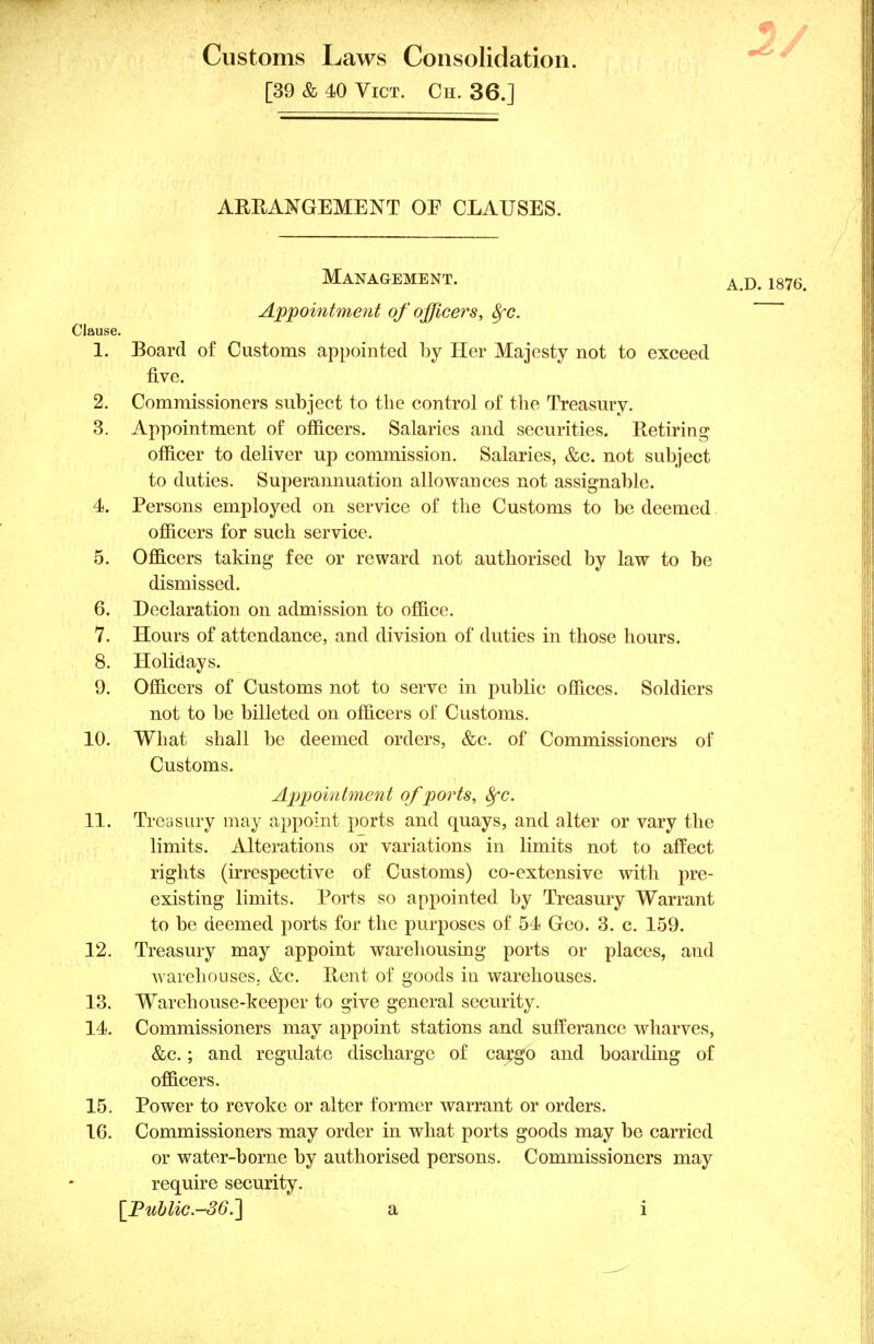 Customs Laws Consolidation. [39 & 40 Vict. Ch. 36.] ARRANGEMENT OF CLAUSES. Management. a d.1876 Appointment of officers, 8fC. Clause. 1. Board of Customs appointed by Her Majesty not to exceed five. 2. Commissioners subject to the control of the Treasury. 3. Appointment of officers. Salaries and securities. Retiring officer to deliver up commission. Salaries, &c. not subject to duties. Superannuation allowances not assignable. 4. Persons employed on service of the Customs to be deemed. officers for such service. 5. Officers taking fee or reward not authorised by law to be dismissed. 6. Declaration on admission to office. 7. Hours of attendance, and division of duties in those hours. 8. Holidays. 9. Officers of Customs not to serve in public offices. Soldiers not to be billeted on officers of Customs. 10. What shall be deemed orders, &c. of Commissioners of Customs. Appointment of ports, 8fc. 11. Treasury may appoint ports and quays, and alter or vary the limits. Alterations or variations in limits not to affect rights (irrespective of Customs) co-extensive with pre- existing limits. Ports so appointed by Treasury Warrant to be deemed ports for the purposes of 54 Geo. 3. c. 159. 12. Treasury may appoint warehousing ports or places, and warehouses, &c. Rent of goods in warehouses. 13. Warehouse-keeper to give general security. 14. Commissioners may appoint stations and sufferance wharves, &c.; and regulate discharge of cargo and boarding of officers. 15. Power to revoke or alter former warrant or orders. 16. Commissioners may order in what ports goods may be carried or water-borne by authorised persons. Commissioners may require security.