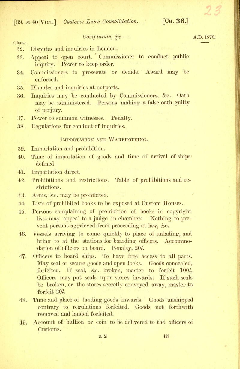 Complaints, 8fc. A.D. 1876. Clause. 32. Disputes and inquiries in London. 33. Appeal to open court. Commissioner to conduct public inquiry. Power to keep order. 34. Commissioners to prosecute or decide. Award may be enforced. 35. Disputes and inquiries at outports. 36. Inquiries may be conducted by Commissioners, &c. Oath may be administered. Persons making a false oath guilty of perjury. 37. Power to summon witnesses. Penalty. 38. Regulations for conduct of inquiries. Importation and Warehousing. 39. Importation and prohibition. 40. Time of importation of goods and time of arrival of ships' defined. 41. Importation direct. 42. Prohibitions and restrictions. Table of prohibitions and re- strictions. 43. Arms, &c. may be prohibited. 44. Lists of prohibited books to be exposed at Custom Houses. 45. Persons complaining of prohibition of books in copyright lists may appeal to a judge in chambers. Nothing to pre- vent persons aggrieved from proceeding at law, &c. 46. Vessels arriving to come quickly to place of unlading, and bring to at the stations for boarding officers. Accommo- dation of officers on board. Penalty, 20£. 47. Officers to board ships. To have free access to all parts. May seal or secure goods and open locks. Goods concealed, forfeited. If seal, &c. broken, master to forfeit 100Z. Officers may put seals upon stores inwards. If such seals be broken, or the stores secretly conveyed away, master to forfeit 20Z. 48. Time and place of landing goods inwards. Goods unshipped contrary to regulations forfeited. Goods not forthwith removed and landed forfeited. 49. Account of bullion or coin to be delivered to the officers of Customs.